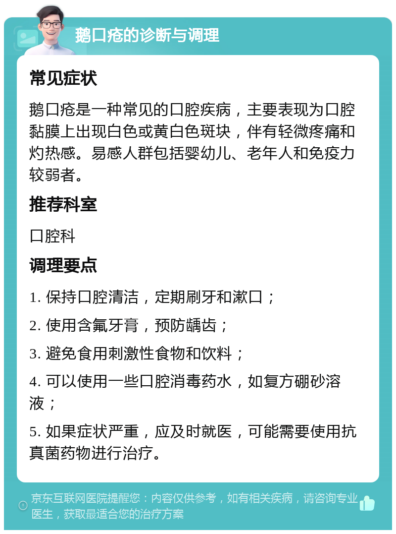 鹅口疮的诊断与调理 常见症状 鹅口疮是一种常见的口腔疾病，主要表现为口腔黏膜上出现白色或黄白色斑块，伴有轻微疼痛和灼热感。易感人群包括婴幼儿、老年人和免疫力较弱者。 推荐科室 口腔科 调理要点 1. 保持口腔清洁，定期刷牙和漱口； 2. 使用含氟牙膏，预防龋齿； 3. 避免食用刺激性食物和饮料； 4. 可以使用一些口腔消毒药水，如复方硼砂溶液； 5. 如果症状严重，应及时就医，可能需要使用抗真菌药物进行治疗。