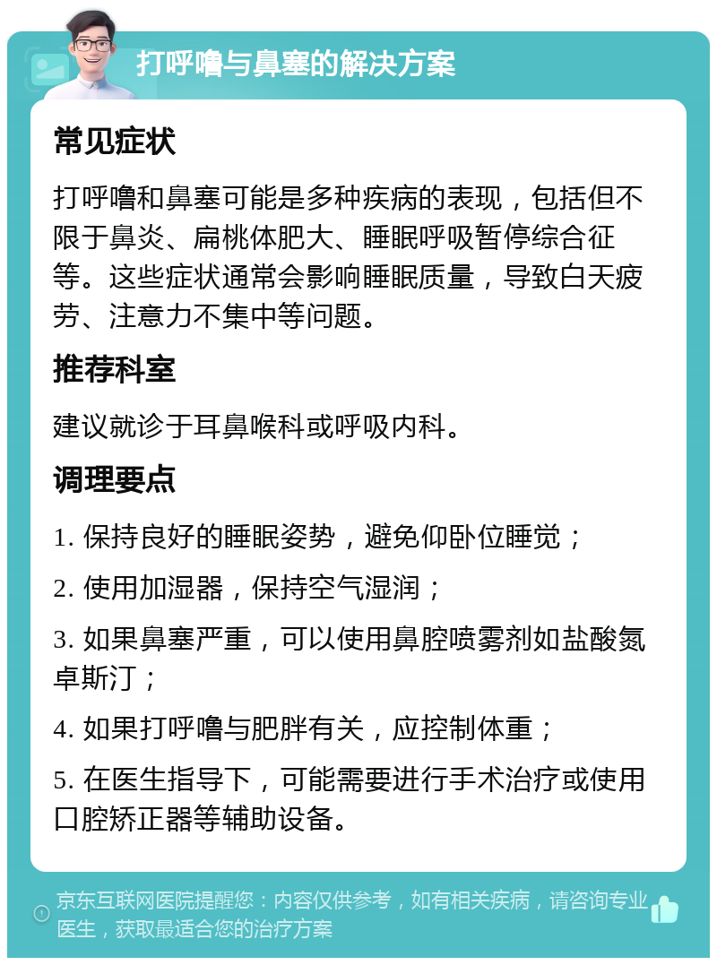 打呼噜与鼻塞的解决方案 常见症状 打呼噜和鼻塞可能是多种疾病的表现，包括但不限于鼻炎、扁桃体肥大、睡眠呼吸暂停综合征等。这些症状通常会影响睡眠质量，导致白天疲劳、注意力不集中等问题。 推荐科室 建议就诊于耳鼻喉科或呼吸内科。 调理要点 1. 保持良好的睡眠姿势，避免仰卧位睡觉； 2. 使用加湿器，保持空气湿润； 3. 如果鼻塞严重，可以使用鼻腔喷雾剂如盐酸氮卓斯汀； 4. 如果打呼噜与肥胖有关，应控制体重； 5. 在医生指导下，可能需要进行手术治疗或使用口腔矫正器等辅助设备。