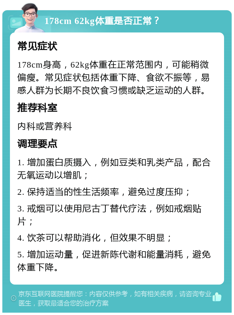 178cm 62kg体重是否正常？ 常见症状 178cm身高，62kg体重在正常范围内，可能稍微偏瘦。常见症状包括体重下降、食欲不振等，易感人群为长期不良饮食习惯或缺乏运动的人群。 推荐科室 内科或营养科 调理要点 1. 增加蛋白质摄入，例如豆类和乳类产品，配合无氧运动以增肌； 2. 保持适当的性生活频率，避免过度压抑； 3. 戒烟可以使用尼古丁替代疗法，例如戒烟贴片； 4. 饮茶可以帮助消化，但效果不明显； 5. 增加运动量，促进新陈代谢和能量消耗，避免体重下降。