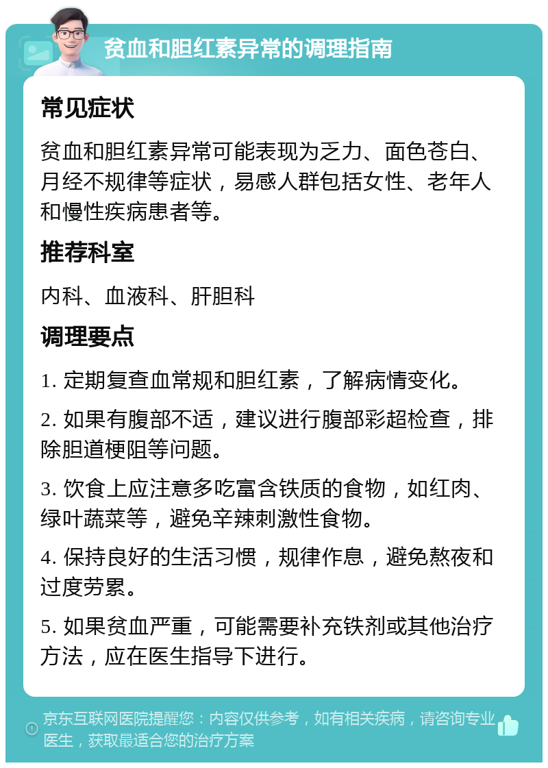 贫血和胆红素异常的调理指南 常见症状 贫血和胆红素异常可能表现为乏力、面色苍白、月经不规律等症状，易感人群包括女性、老年人和慢性疾病患者等。 推荐科室 内科、血液科、肝胆科 调理要点 1. 定期复查血常规和胆红素，了解病情变化。 2. 如果有腹部不适，建议进行腹部彩超检查，排除胆道梗阻等问题。 3. 饮食上应注意多吃富含铁质的食物，如红肉、绿叶蔬菜等，避免辛辣刺激性食物。 4. 保持良好的生活习惯，规律作息，避免熬夜和过度劳累。 5. 如果贫血严重，可能需要补充铁剂或其他治疗方法，应在医生指导下进行。