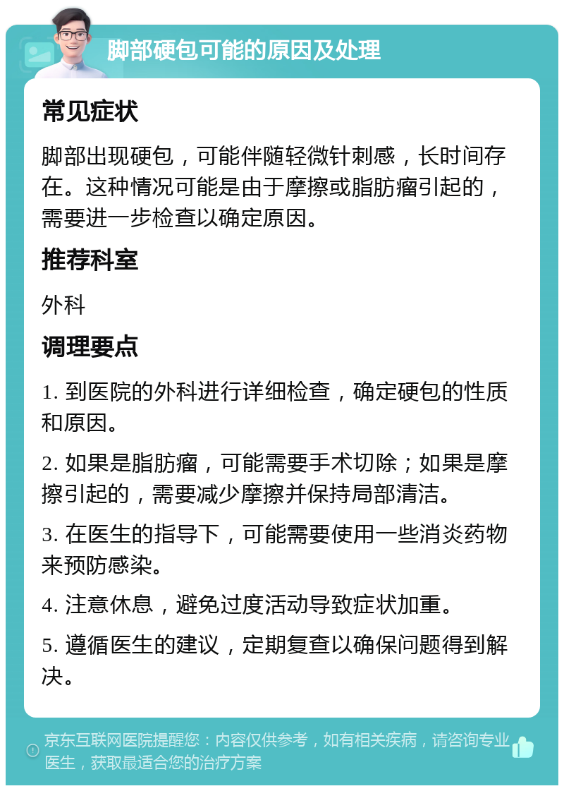 脚部硬包可能的原因及处理 常见症状 脚部出现硬包，可能伴随轻微针刺感，长时间存在。这种情况可能是由于摩擦或脂肪瘤引起的，需要进一步检查以确定原因。 推荐科室 外科 调理要点 1. 到医院的外科进行详细检查，确定硬包的性质和原因。 2. 如果是脂肪瘤，可能需要手术切除；如果是摩擦引起的，需要减少摩擦并保持局部清洁。 3. 在医生的指导下，可能需要使用一些消炎药物来预防感染。 4. 注意休息，避免过度活动导致症状加重。 5. 遵循医生的建议，定期复查以确保问题得到解决。