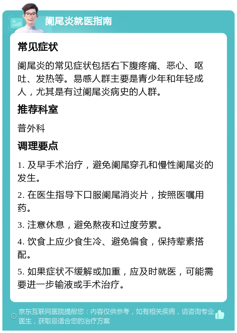 阑尾炎就医指南 常见症状 阑尾炎的常见症状包括右下腹疼痛、恶心、呕吐、发热等。易感人群主要是青少年和年轻成人，尤其是有过阑尾炎病史的人群。 推荐科室 普外科 调理要点 1. 及早手术治疗，避免阑尾穿孔和慢性阑尾炎的发生。 2. 在医生指导下口服阑尾消炎片，按照医嘱用药。 3. 注意休息，避免熬夜和过度劳累。 4. 饮食上应少食生冷、避免偏食，保持荤素搭配。 5. 如果症状不缓解或加重，应及时就医，可能需要进一步输液或手术治疗。