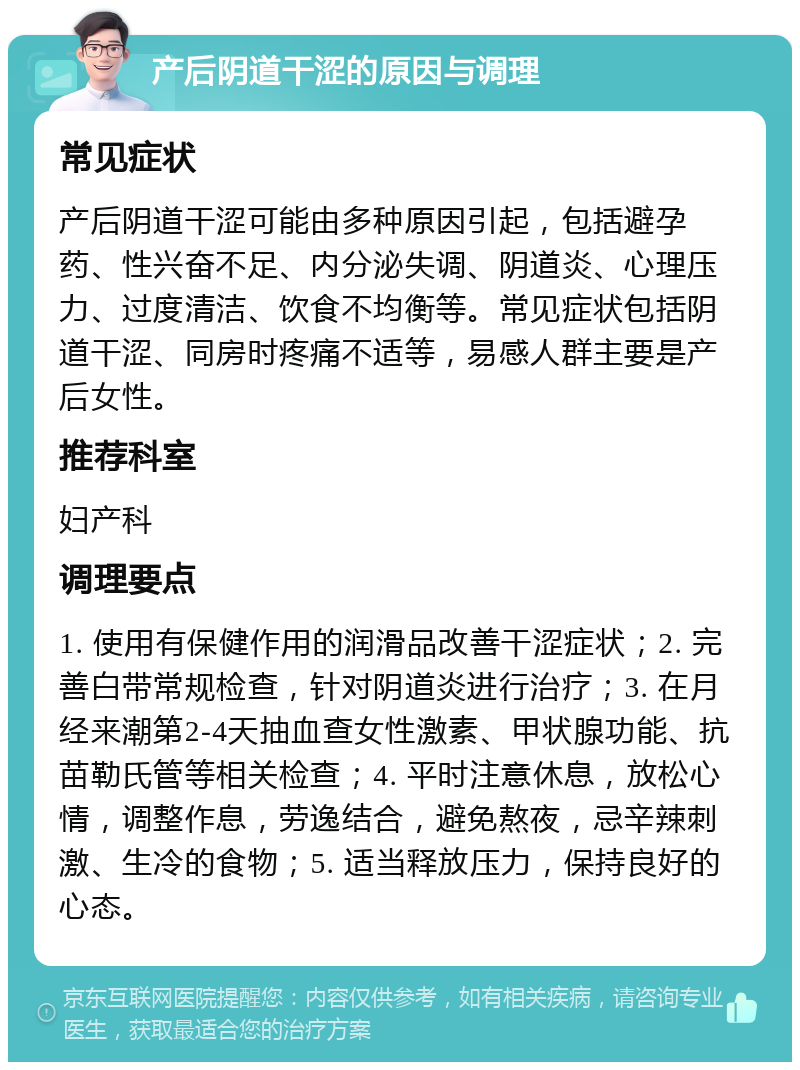 产后阴道干涩的原因与调理 常见症状 产后阴道干涩可能由多种原因引起，包括避孕药、性兴奋不足、内分泌失调、阴道炎、心理压力、过度清洁、饮食不均衡等。常见症状包括阴道干涩、同房时疼痛不适等，易感人群主要是产后女性。 推荐科室 妇产科 调理要点 1. 使用有保健作用的润滑品改善干涩症状；2. 完善白带常规检查，针对阴道炎进行治疗；3. 在月经来潮第2-4天抽血查女性激素、甲状腺功能、抗苗勒氏管等相关检查；4. 平时注意休息，放松心情，调整作息，劳逸结合，避免熬夜，忌辛辣刺激、生冷的食物；5. 适当释放压力，保持良好的心态。