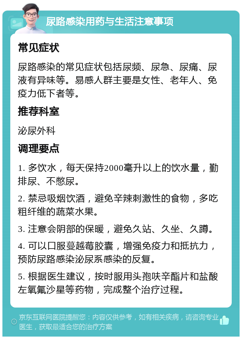 尿路感染用药与生活注意事项 常见症状 尿路感染的常见症状包括尿频、尿急、尿痛、尿液有异味等。易感人群主要是女性、老年人、免疫力低下者等。 推荐科室 泌尿外科 调理要点 1. 多饮水，每天保持2000毫升以上的饮水量，勤排尿、不憋尿。 2. 禁忌吸烟饮酒，避免辛辣刺激性的食物，多吃粗纤维的蔬菜水果。 3. 注意会阴部的保暖，避免久站、久坐、久蹲。 4. 可以口服蔓越莓胶囊，增强免疫力和抵抗力，预防尿路感染泌尿系感染的反复。 5. 根据医生建议，按时服用头孢呋辛酯片和盐酸左氧氟沙星等药物，完成整个治疗过程。