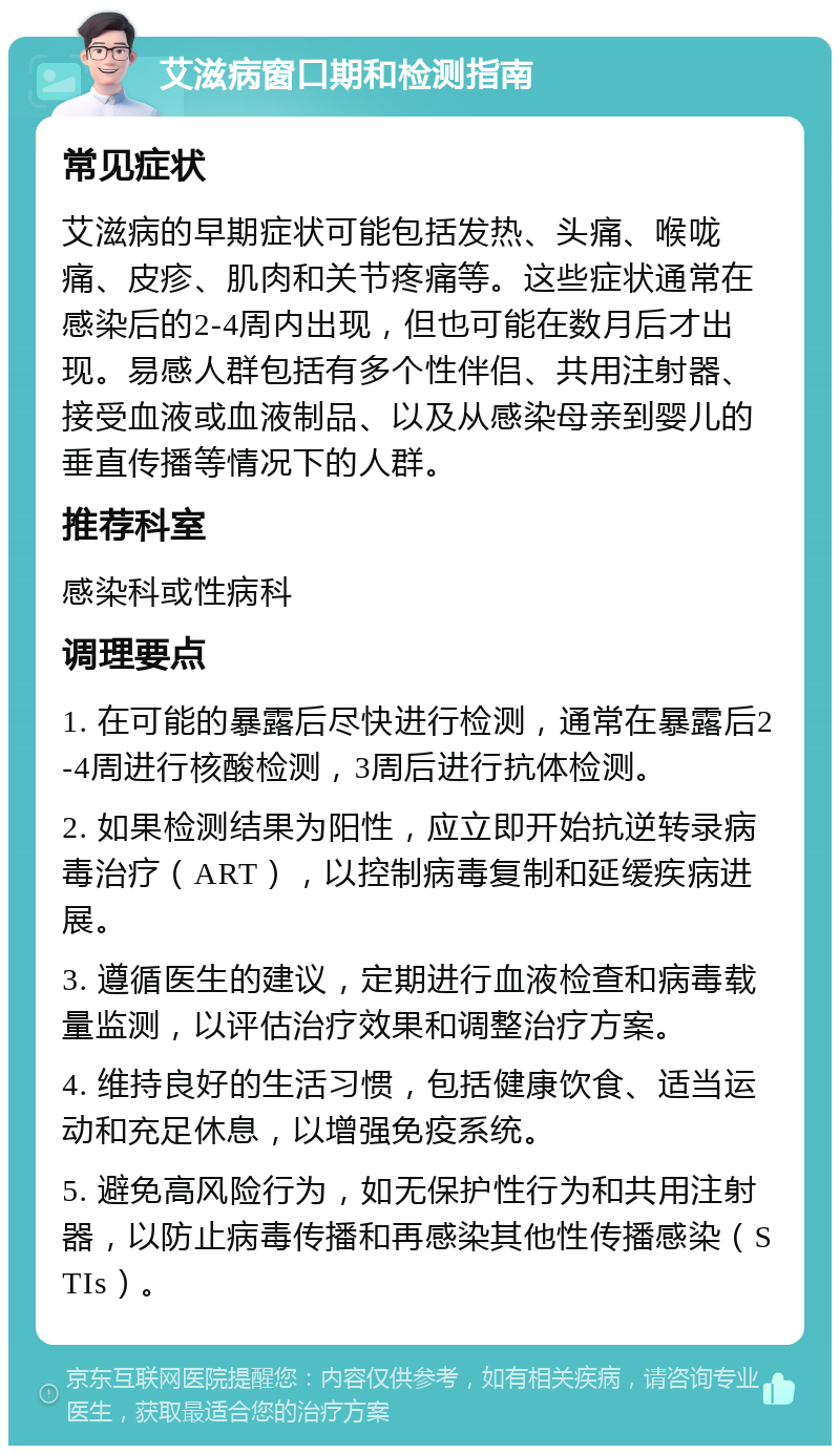 艾滋病窗口期和检测指南 常见症状 艾滋病的早期症状可能包括发热、头痛、喉咙痛、皮疹、肌肉和关节疼痛等。这些症状通常在感染后的2-4周内出现，但也可能在数月后才出现。易感人群包括有多个性伴侣、共用注射器、接受血液或血液制品、以及从感染母亲到婴儿的垂直传播等情况下的人群。 推荐科室 感染科或性病科 调理要点 1. 在可能的暴露后尽快进行检测，通常在暴露后2-4周进行核酸检测，3周后进行抗体检测。 2. 如果检测结果为阳性，应立即开始抗逆转录病毒治疗（ART），以控制病毒复制和延缓疾病进展。 3. 遵循医生的建议，定期进行血液检查和病毒载量监测，以评估治疗效果和调整治疗方案。 4. 维持良好的生活习惯，包括健康饮食、适当运动和充足休息，以增强免疫系统。 5. 避免高风险行为，如无保护性行为和共用注射器，以防止病毒传播和再感染其他性传播感染（STIs）。