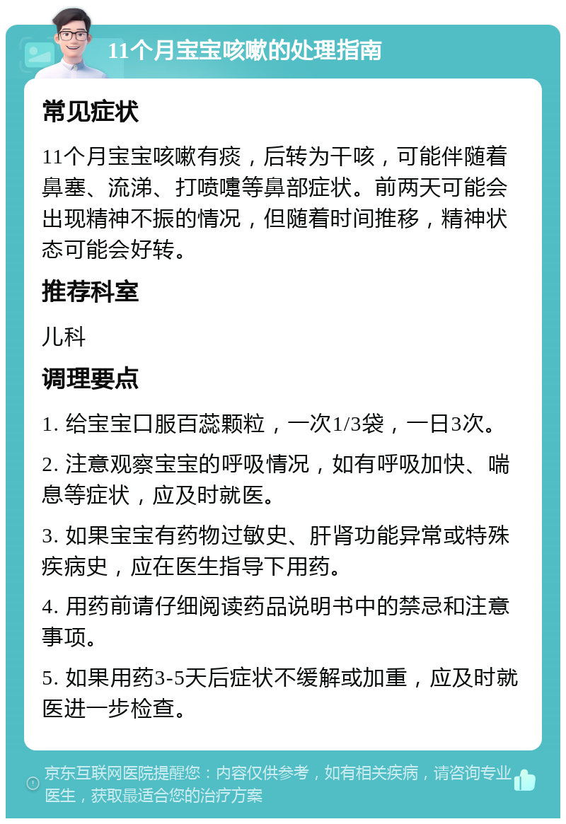 11个月宝宝咳嗽的处理指南 常见症状 11个月宝宝咳嗽有痰，后转为干咳，可能伴随着鼻塞、流涕、打喷嚏等鼻部症状。前两天可能会出现精神不振的情况，但随着时间推移，精神状态可能会好转。 推荐科室 儿科 调理要点 1. 给宝宝口服百蕊颗粒，一次1/3袋，一日3次。 2. 注意观察宝宝的呼吸情况，如有呼吸加快、喘息等症状，应及时就医。 3. 如果宝宝有药物过敏史、肝肾功能异常或特殊疾病史，应在医生指导下用药。 4. 用药前请仔细阅读药品说明书中的禁忌和注意事项。 5. 如果用药3-5天后症状不缓解或加重，应及时就医进一步检查。