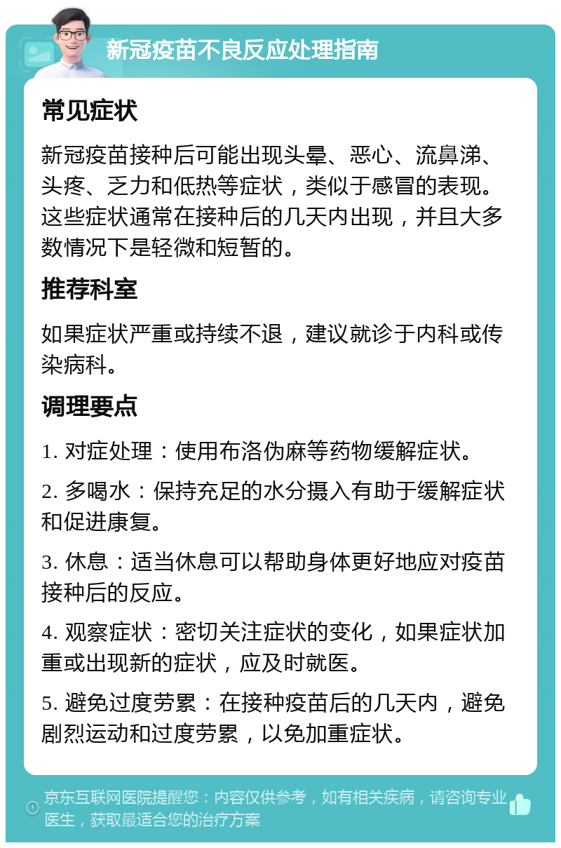 新冠疫苗不良反应处理指南 常见症状 新冠疫苗接种后可能出现头晕、恶心、流鼻涕、头疼、乏力和低热等症状，类似于感冒的表现。这些症状通常在接种后的几天内出现，并且大多数情况下是轻微和短暂的。 推荐科室 如果症状严重或持续不退，建议就诊于内科或传染病科。 调理要点 1. 对症处理：使用布洛伪麻等药物缓解症状。 2. 多喝水：保持充足的水分摄入有助于缓解症状和促进康复。 3. 休息：适当休息可以帮助身体更好地应对疫苗接种后的反应。 4. 观察症状：密切关注症状的变化，如果症状加重或出现新的症状，应及时就医。 5. 避免过度劳累：在接种疫苗后的几天内，避免剧烈运动和过度劳累，以免加重症状。