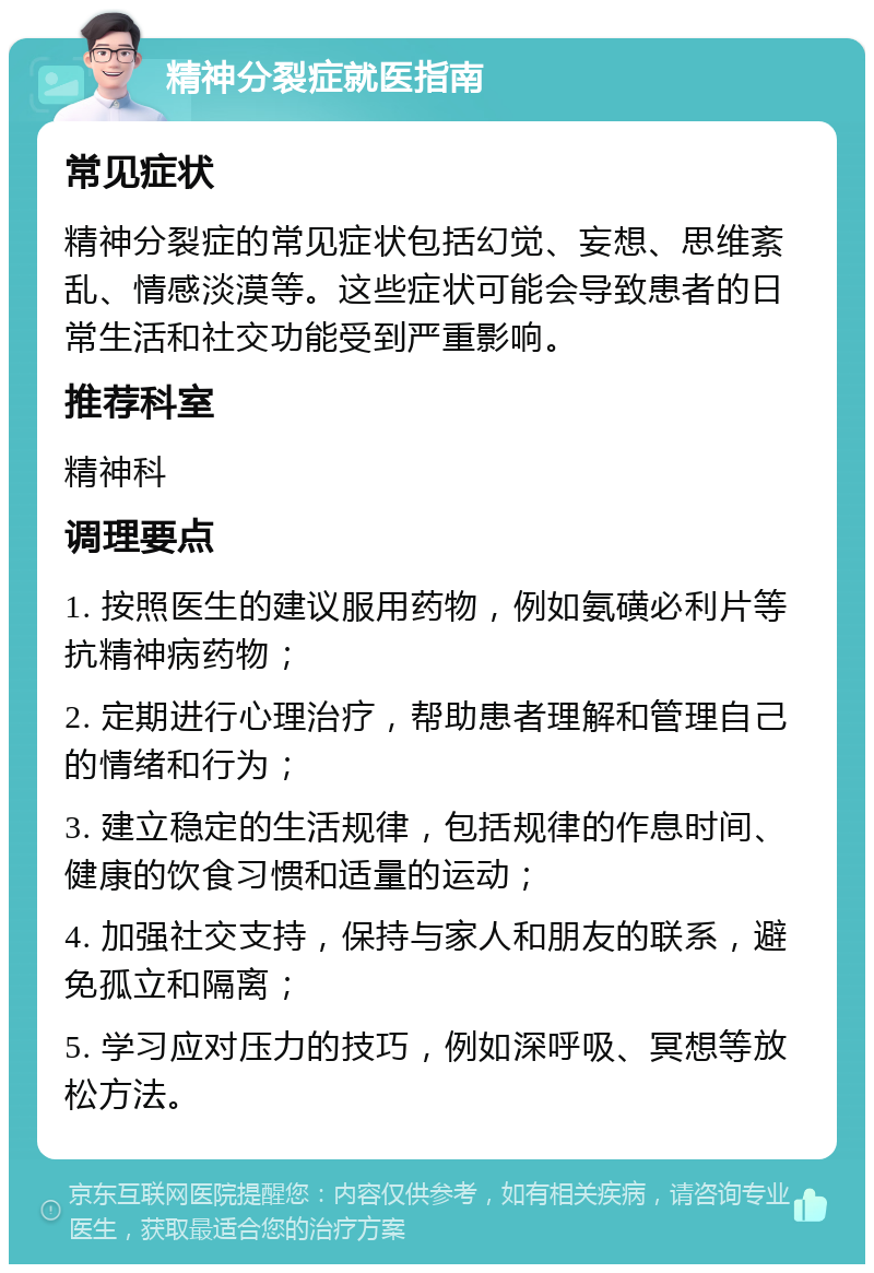 精神分裂症就医指南 常见症状 精神分裂症的常见症状包括幻觉、妄想、思维紊乱、情感淡漠等。这些症状可能会导致患者的日常生活和社交功能受到严重影响。 推荐科室 精神科 调理要点 1. 按照医生的建议服用药物，例如氨磺必利片等抗精神病药物； 2. 定期进行心理治疗，帮助患者理解和管理自己的情绪和行为； 3. 建立稳定的生活规律，包括规律的作息时间、健康的饮食习惯和适量的运动； 4. 加强社交支持，保持与家人和朋友的联系，避免孤立和隔离； 5. 学习应对压力的技巧，例如深呼吸、冥想等放松方法。