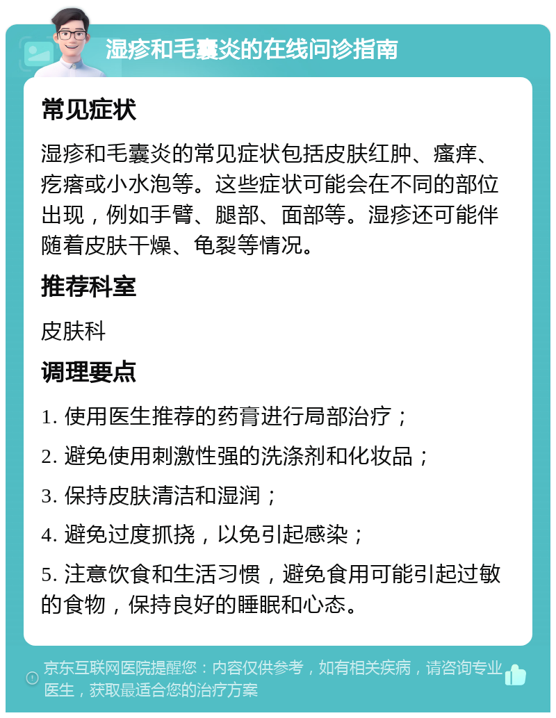 湿疹和毛囊炎的在线问诊指南 常见症状 湿疹和毛囊炎的常见症状包括皮肤红肿、瘙痒、疙瘩或小水泡等。这些症状可能会在不同的部位出现，例如手臂、腿部、面部等。湿疹还可能伴随着皮肤干燥、龟裂等情况。 推荐科室 皮肤科 调理要点 1. 使用医生推荐的药膏进行局部治疗； 2. 避免使用刺激性强的洗涤剂和化妆品； 3. 保持皮肤清洁和湿润； 4. 避免过度抓挠，以免引起感染； 5. 注意饮食和生活习惯，避免食用可能引起过敏的食物，保持良好的睡眠和心态。