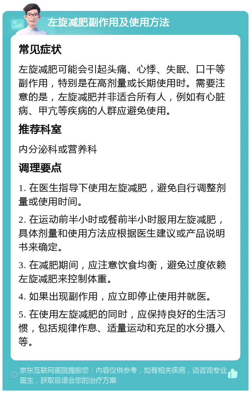 左旋减肥副作用及使用方法 常见症状 左旋减肥可能会引起头痛、心悸、失眠、口干等副作用，特别是在高剂量或长期使用时。需要注意的是，左旋减肥并非适合所有人，例如有心脏病、甲亢等疾病的人群应避免使用。 推荐科室 内分泌科或营养科 调理要点 1. 在医生指导下使用左旋减肥，避免自行调整剂量或使用时间。 2. 在运动前半小时或餐前半小时服用左旋减肥，具体剂量和使用方法应根据医生建议或产品说明书来确定。 3. 在减肥期间，应注意饮食均衡，避免过度依赖左旋减肥来控制体重。 4. 如果出现副作用，应立即停止使用并就医。 5. 在使用左旋减肥的同时，应保持良好的生活习惯，包括规律作息、适量运动和充足的水分摄入等。