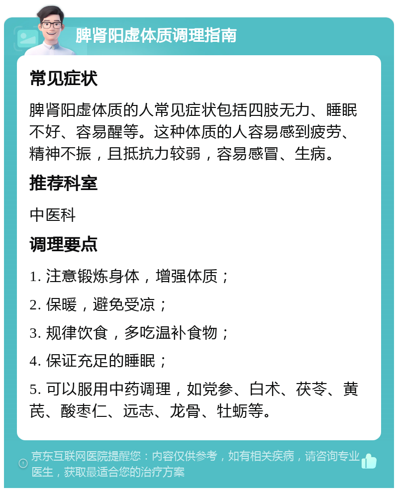 脾肾阳虚体质调理指南 常见症状 脾肾阳虚体质的人常见症状包括四肢无力、睡眠不好、容易醒等。这种体质的人容易感到疲劳、精神不振，且抵抗力较弱，容易感冒、生病。 推荐科室 中医科 调理要点 1. 注意锻炼身体，增强体质； 2. 保暖，避免受凉； 3. 规律饮食，多吃温补食物； 4. 保证充足的睡眠； 5. 可以服用中药调理，如党参、白术、茯苓、黄芪、酸枣仁、远志、龙骨、牡蛎等。