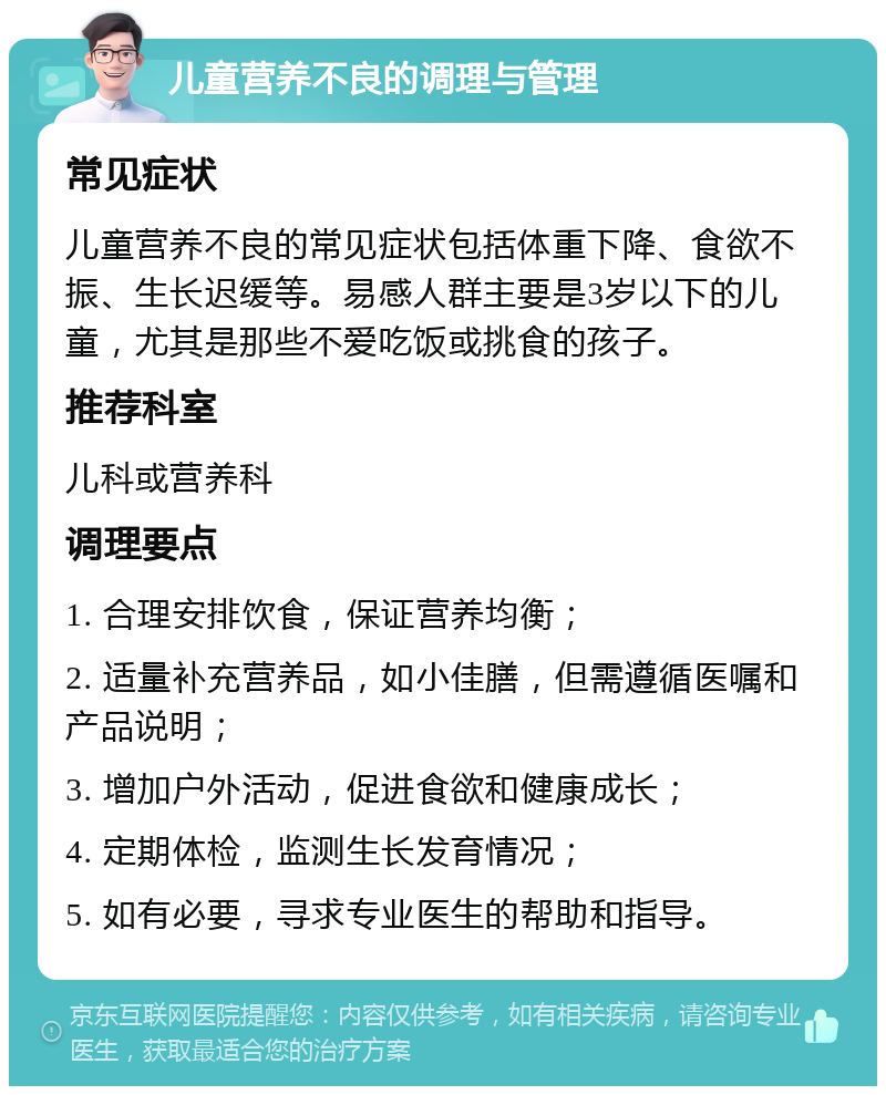 儿童营养不良的调理与管理 常见症状 儿童营养不良的常见症状包括体重下降、食欲不振、生长迟缓等。易感人群主要是3岁以下的儿童，尤其是那些不爱吃饭或挑食的孩子。 推荐科室 儿科或营养科 调理要点 1. 合理安排饮食，保证营养均衡； 2. 适量补充营养品，如小佳膳，但需遵循医嘱和产品说明； 3. 增加户外活动，促进食欲和健康成长； 4. 定期体检，监测生长发育情况； 5. 如有必要，寻求专业医生的帮助和指导。