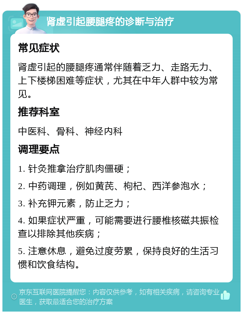 肾虚引起腰腿疼的诊断与治疗 常见症状 肾虚引起的腰腿疼通常伴随着乏力、走路无力、上下楼梯困难等症状，尤其在中年人群中较为常见。 推荐科室 中医科、骨科、神经内科 调理要点 1. 针灸推拿治疗肌肉僵硬； 2. 中药调理，例如黄芪、枸杞、西洋参泡水； 3. 补充钾元素，防止乏力； 4. 如果症状严重，可能需要进行腰椎核磁共振检查以排除其他疾病； 5. 注意休息，避免过度劳累，保持良好的生活习惯和饮食结构。