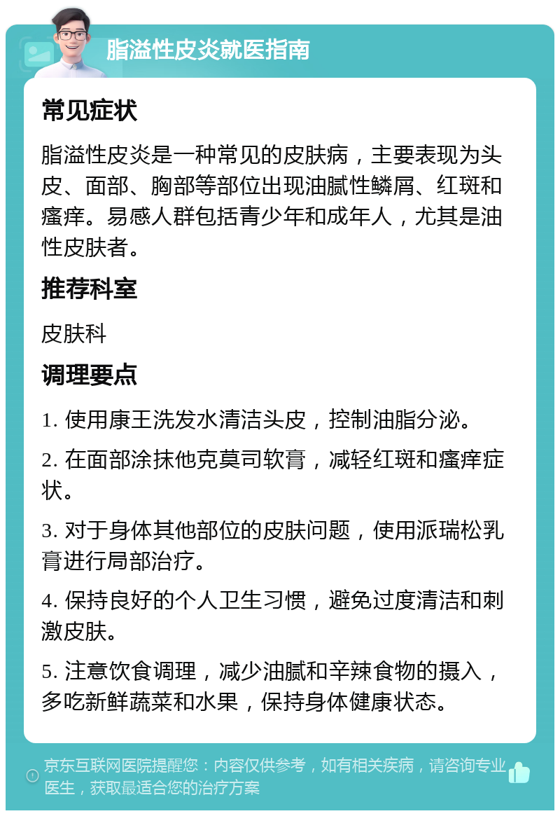 脂溢性皮炎就医指南 常见症状 脂溢性皮炎是一种常见的皮肤病，主要表现为头皮、面部、胸部等部位出现油腻性鳞屑、红斑和瘙痒。易感人群包括青少年和成年人，尤其是油性皮肤者。 推荐科室 皮肤科 调理要点 1. 使用康王洗发水清洁头皮，控制油脂分泌。 2. 在面部涂抹他克莫司软膏，减轻红斑和瘙痒症状。 3. 对于身体其他部位的皮肤问题，使用派瑞松乳膏进行局部治疗。 4. 保持良好的个人卫生习惯，避免过度清洁和刺激皮肤。 5. 注意饮食调理，减少油腻和辛辣食物的摄入，多吃新鲜蔬菜和水果，保持身体健康状态。