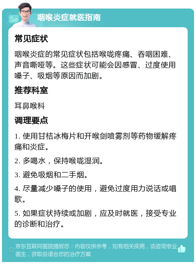 咽喉炎症就医指南 常见症状 咽喉炎症的常见症状包括喉咙疼痛、吞咽困难、声音嘶哑等。这些症状可能会因感冒、过度使用嗓子、吸烟等原因而加剧。 推荐科室 耳鼻喉科 调理要点 1. 使用甘桔冰梅片和开喉剑喷雾剂等药物缓解疼痛和炎症。 2. 多喝水，保持喉咙湿润。 3. 避免吸烟和二手烟。 4. 尽量减少嗓子的使用，避免过度用力说话或唱歌。 5. 如果症状持续或加剧，应及时就医，接受专业的诊断和治疗。