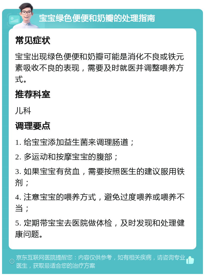 宝宝绿色便便和奶瓣的处理指南 常见症状 宝宝出现绿色便便和奶瓣可能是消化不良或铁元素吸收不良的表现，需要及时就医并调整喂养方式。 推荐科室 儿科 调理要点 1. 给宝宝添加益生菌来调理肠道； 2. 多运动和按摩宝宝的腹部； 3. 如果宝宝有贫血，需要按照医生的建议服用铁剂； 4. 注意宝宝的喂养方式，避免过度喂养或喂养不当； 5. 定期带宝宝去医院做体检，及时发现和处理健康问题。