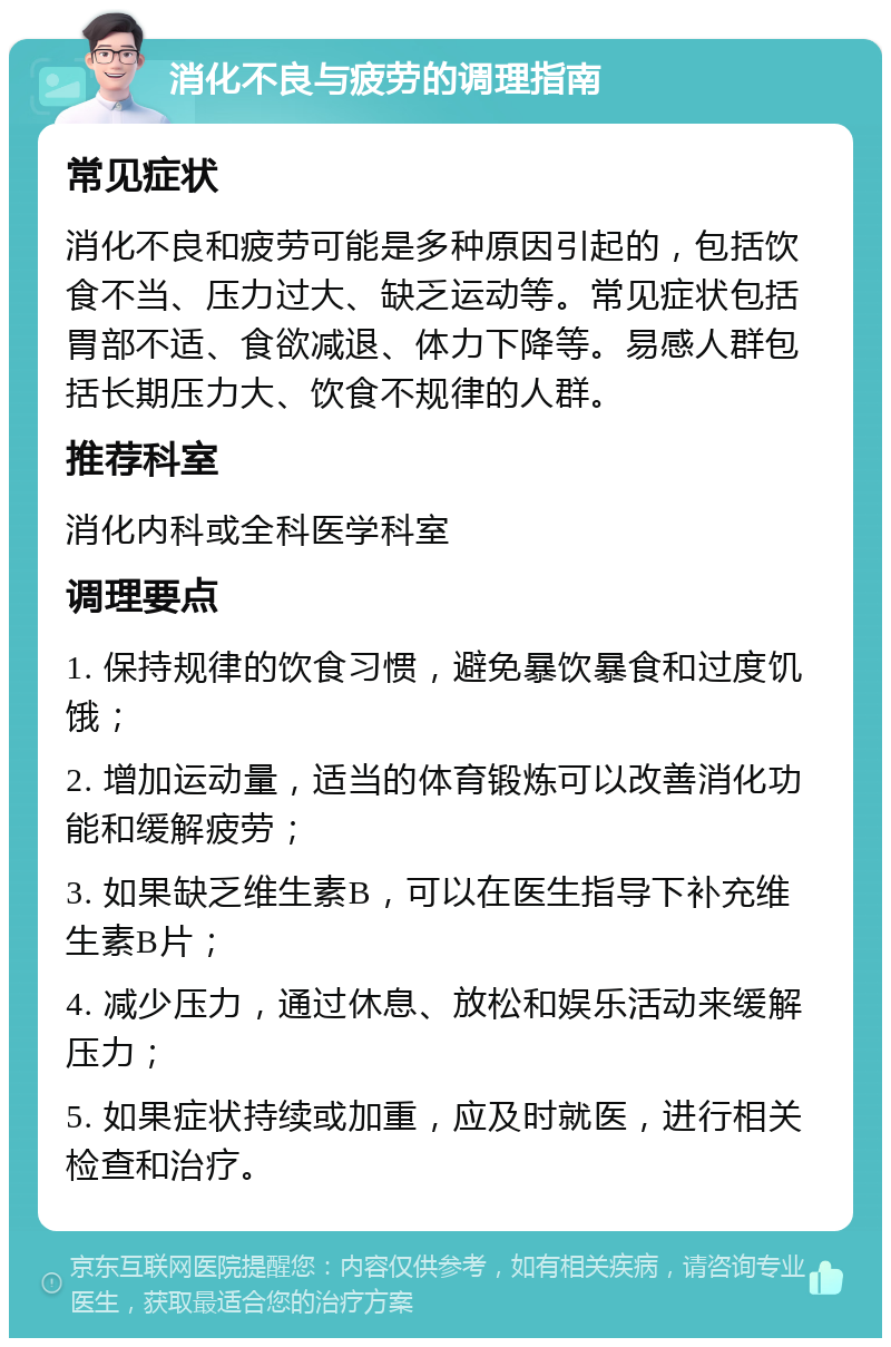 消化不良与疲劳的调理指南 常见症状 消化不良和疲劳可能是多种原因引起的，包括饮食不当、压力过大、缺乏运动等。常见症状包括胃部不适、食欲减退、体力下降等。易感人群包括长期压力大、饮食不规律的人群。 推荐科室 消化内科或全科医学科室 调理要点 1. 保持规律的饮食习惯，避免暴饮暴食和过度饥饿； 2. 增加运动量，适当的体育锻炼可以改善消化功能和缓解疲劳； 3. 如果缺乏维生素B，可以在医生指导下补充维生素B片； 4. 减少压力，通过休息、放松和娱乐活动来缓解压力； 5. 如果症状持续或加重，应及时就医，进行相关检查和治疗。