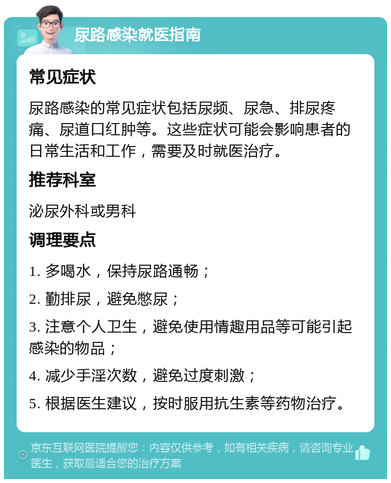 尿路感染就医指南 常见症状 尿路感染的常见症状包括尿频、尿急、排尿疼痛、尿道口红肿等。这些症状可能会影响患者的日常生活和工作，需要及时就医治疗。 推荐科室 泌尿外科或男科 调理要点 1. 多喝水，保持尿路通畅； 2. 勤排尿，避免憋尿； 3. 注意个人卫生，避免使用情趣用品等可能引起感染的物品； 4. 减少手淫次数，避免过度刺激； 5. 根据医生建议，按时服用抗生素等药物治疗。