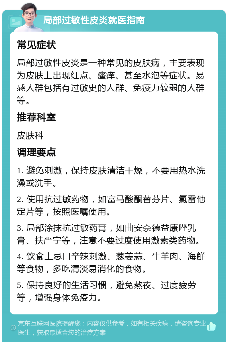 局部过敏性皮炎就医指南 常见症状 局部过敏性皮炎是一种常见的皮肤病，主要表现为皮肤上出现红点、瘙痒、甚至水泡等症状。易感人群包括有过敏史的人群、免疫力较弱的人群等。 推荐科室 皮肤科 调理要点 1. 避免刺激，保持皮肤清洁干燥，不要用热水洗澡或洗手。 2. 使用抗过敏药物，如富马酸酮替芬片、氯雷他定片等，按照医嘱使用。 3. 局部涂抹抗过敏药膏，如曲安奈德益康唑乳膏、扶严宁等，注意不要过度使用激素类药物。 4. 饮食上忌口辛辣刺激、葱姜蒜、牛羊肉、海鲜等食物，多吃清淡易消化的食物。 5. 保持良好的生活习惯，避免熬夜、过度疲劳等，增强身体免疫力。