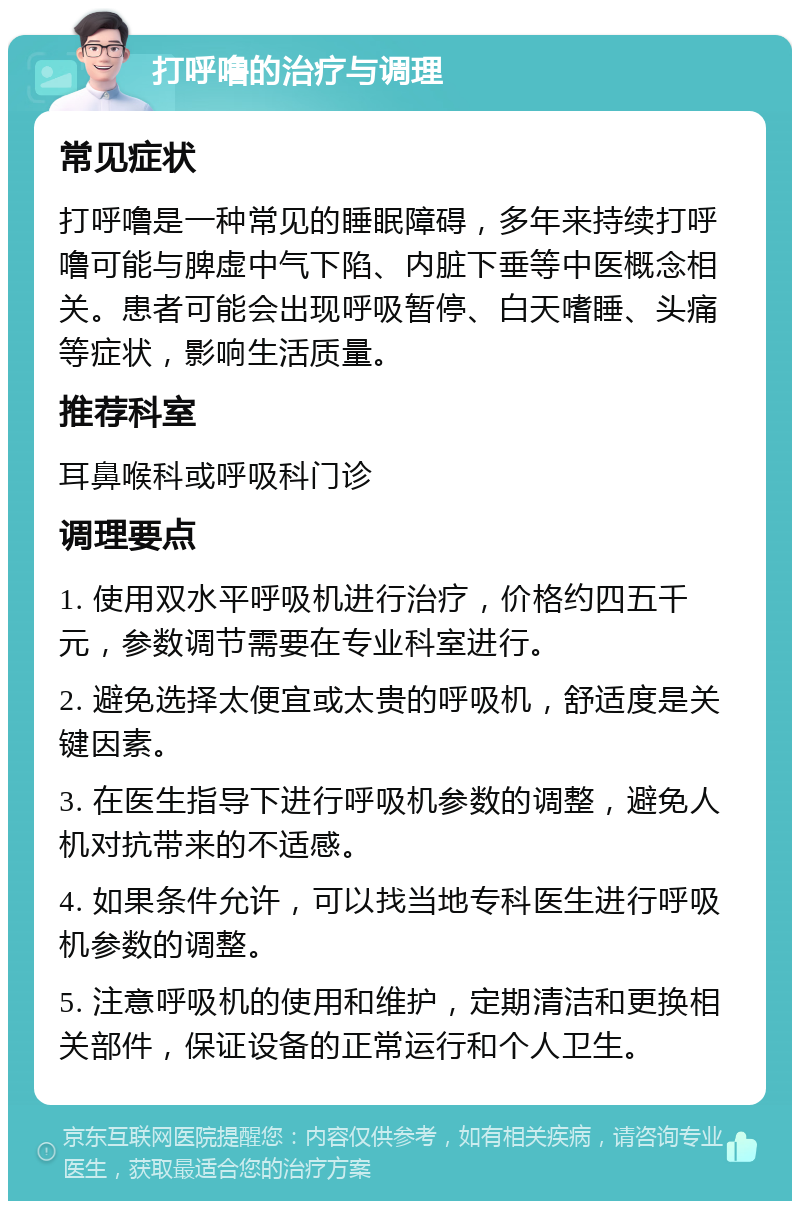 打呼噜的治疗与调理 常见症状 打呼噜是一种常见的睡眠障碍，多年来持续打呼噜可能与脾虚中气下陷、内脏下垂等中医概念相关。患者可能会出现呼吸暂停、白天嗜睡、头痛等症状，影响生活质量。 推荐科室 耳鼻喉科或呼吸科门诊 调理要点 1. 使用双水平呼吸机进行治疗，价格约四五千元，参数调节需要在专业科室进行。 2. 避免选择太便宜或太贵的呼吸机，舒适度是关键因素。 3. 在医生指导下进行呼吸机参数的调整，避免人机对抗带来的不适感。 4. 如果条件允许，可以找当地专科医生进行呼吸机参数的调整。 5. 注意呼吸机的使用和维护，定期清洁和更换相关部件，保证设备的正常运行和个人卫生。