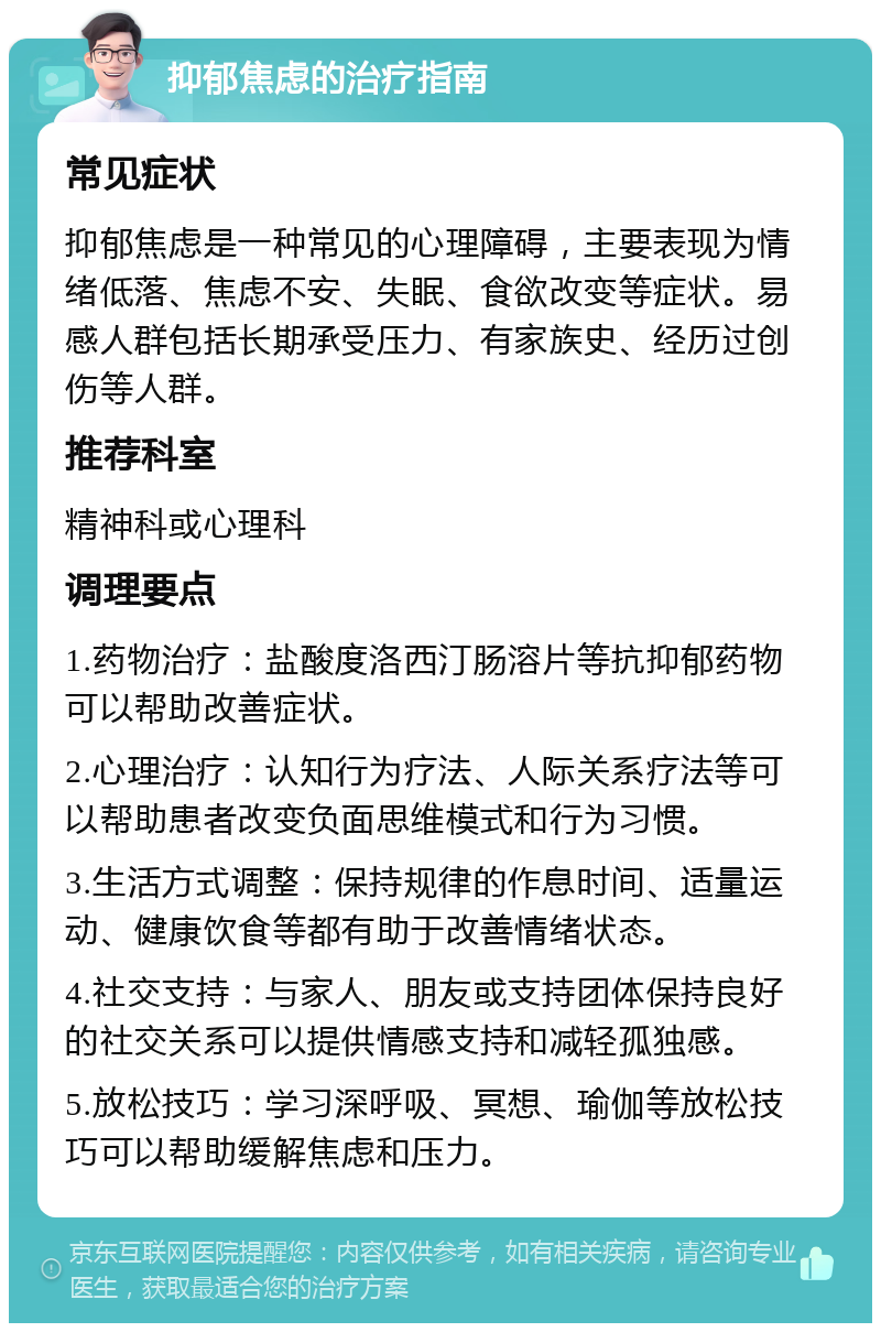 抑郁焦虑的治疗指南 常见症状 抑郁焦虑是一种常见的心理障碍，主要表现为情绪低落、焦虑不安、失眠、食欲改变等症状。易感人群包括长期承受压力、有家族史、经历过创伤等人群。 推荐科室 精神科或心理科 调理要点 1.药物治疗：盐酸度洛西汀肠溶片等抗抑郁药物可以帮助改善症状。 2.心理治疗：认知行为疗法、人际关系疗法等可以帮助患者改变负面思维模式和行为习惯。 3.生活方式调整：保持规律的作息时间、适量运动、健康饮食等都有助于改善情绪状态。 4.社交支持：与家人、朋友或支持团体保持良好的社交关系可以提供情感支持和减轻孤独感。 5.放松技巧：学习深呼吸、冥想、瑜伽等放松技巧可以帮助缓解焦虑和压力。