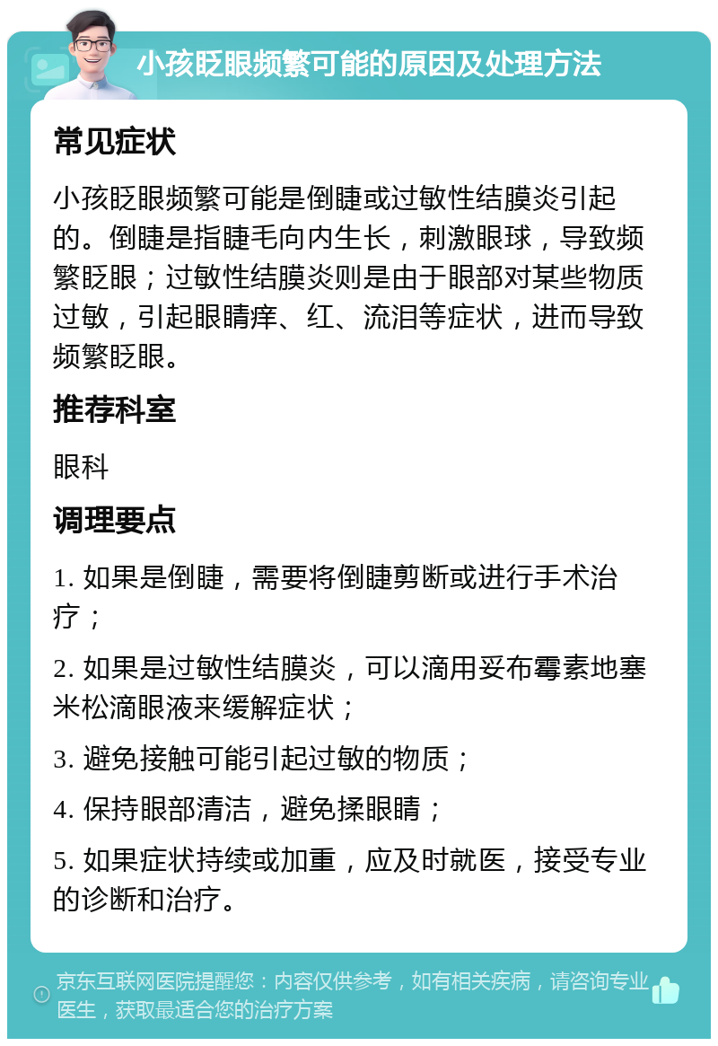 小孩眨眼频繁可能的原因及处理方法 常见症状 小孩眨眼频繁可能是倒睫或过敏性结膜炎引起的。倒睫是指睫毛向内生长，刺激眼球，导致频繁眨眼；过敏性结膜炎则是由于眼部对某些物质过敏，引起眼睛痒、红、流泪等症状，进而导致频繁眨眼。 推荐科室 眼科 调理要点 1. 如果是倒睫，需要将倒睫剪断或进行手术治疗； 2. 如果是过敏性结膜炎，可以滴用妥布霉素地塞米松滴眼液来缓解症状； 3. 避免接触可能引起过敏的物质； 4. 保持眼部清洁，避免揉眼睛； 5. 如果症状持续或加重，应及时就医，接受专业的诊断和治疗。