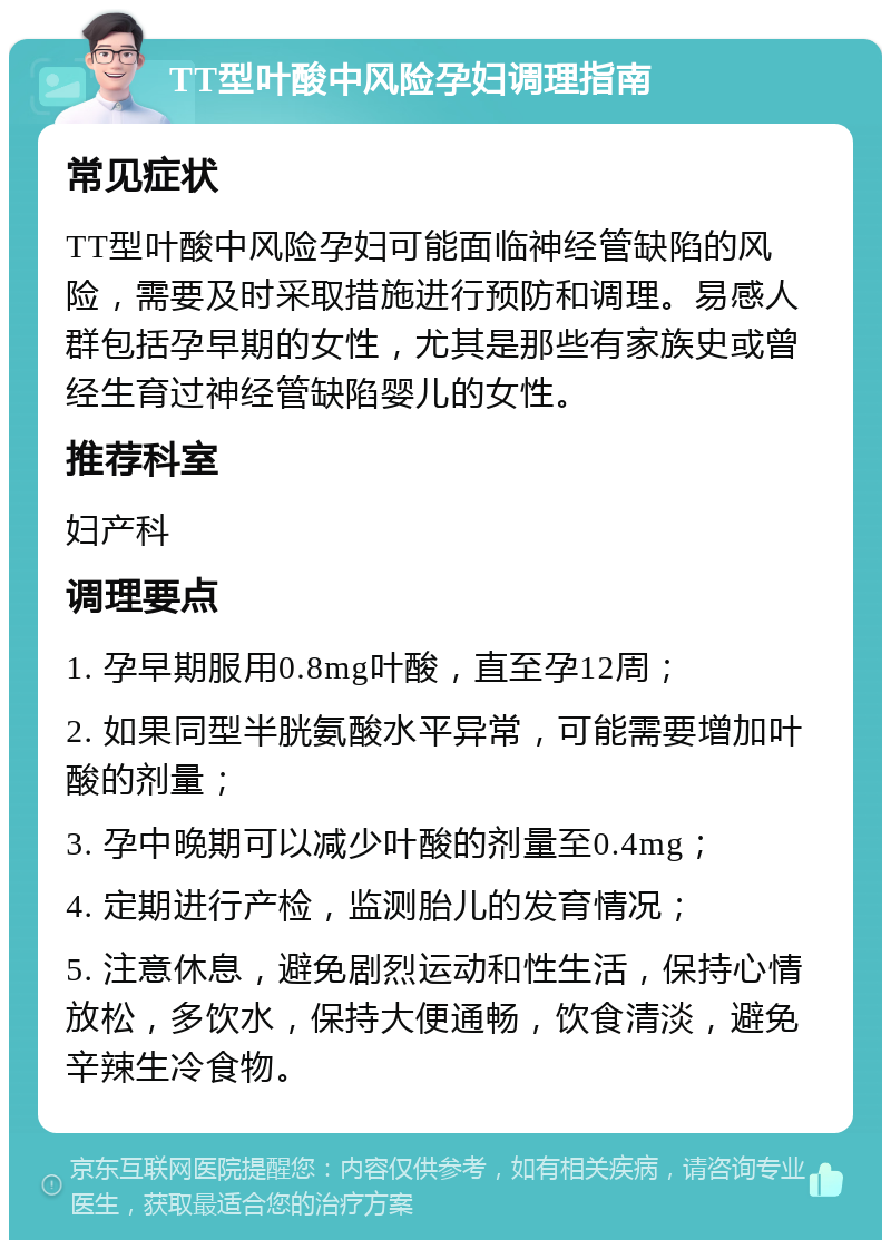 TT型叶酸中风险孕妇调理指南 常见症状 TT型叶酸中风险孕妇可能面临神经管缺陷的风险，需要及时采取措施进行预防和调理。易感人群包括孕早期的女性，尤其是那些有家族史或曾经生育过神经管缺陷婴儿的女性。 推荐科室 妇产科 调理要点 1. 孕早期服用0.8mg叶酸，直至孕12周； 2. 如果同型半胱氨酸水平异常，可能需要增加叶酸的剂量； 3. 孕中晚期可以减少叶酸的剂量至0.4mg； 4. 定期进行产检，监测胎儿的发育情况； 5. 注意休息，避免剧烈运动和性生活，保持心情放松，多饮水，保持大便通畅，饮食清淡，避免辛辣生冷食物。