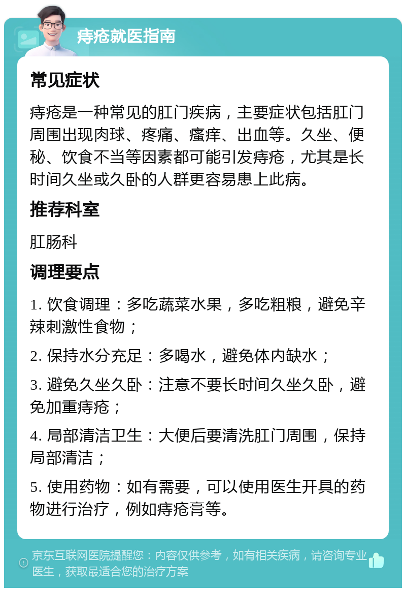 痔疮就医指南 常见症状 痔疮是一种常见的肛门疾病，主要症状包括肛门周围出现肉球、疼痛、瘙痒、出血等。久坐、便秘、饮食不当等因素都可能引发痔疮，尤其是长时间久坐或久卧的人群更容易患上此病。 推荐科室 肛肠科 调理要点 1. 饮食调理：多吃蔬菜水果，多吃粗粮，避免辛辣刺激性食物； 2. 保持水分充足：多喝水，避免体内缺水； 3. 避免久坐久卧：注意不要长时间久坐久卧，避免加重痔疮； 4. 局部清洁卫生：大便后要清洗肛门周围，保持局部清洁； 5. 使用药物：如有需要，可以使用医生开具的药物进行治疗，例如痔疮膏等。