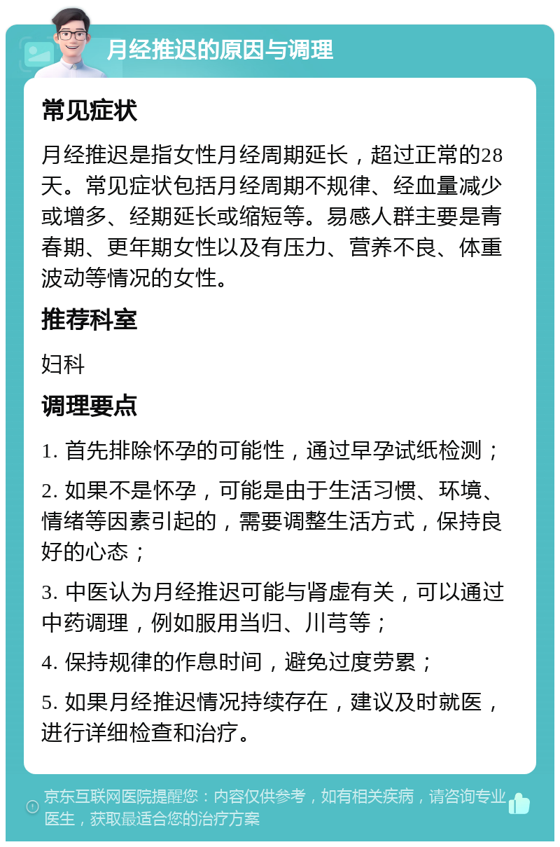 月经推迟的原因与调理 常见症状 月经推迟是指女性月经周期延长，超过正常的28天。常见症状包括月经周期不规律、经血量减少或增多、经期延长或缩短等。易感人群主要是青春期、更年期女性以及有压力、营养不良、体重波动等情况的女性。 推荐科室 妇科 调理要点 1. 首先排除怀孕的可能性，通过早孕试纸检测； 2. 如果不是怀孕，可能是由于生活习惯、环境、情绪等因素引起的，需要调整生活方式，保持良好的心态； 3. 中医认为月经推迟可能与肾虚有关，可以通过中药调理，例如服用当归、川芎等； 4. 保持规律的作息时间，避免过度劳累； 5. 如果月经推迟情况持续存在，建议及时就医，进行详细检查和治疗。