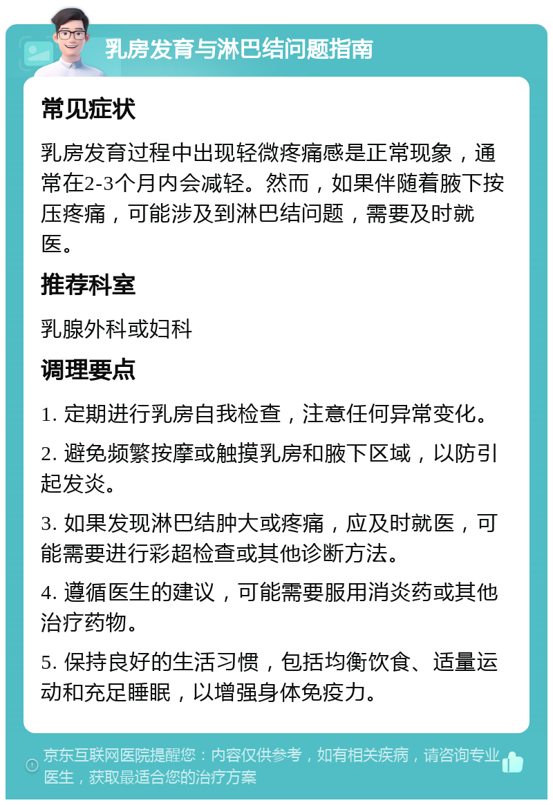 乳房发育与淋巴结问题指南 常见症状 乳房发育过程中出现轻微疼痛感是正常现象，通常在2-3个月内会减轻。然而，如果伴随着腋下按压疼痛，可能涉及到淋巴结问题，需要及时就医。 推荐科室 乳腺外科或妇科 调理要点 1. 定期进行乳房自我检查，注意任何异常变化。 2. 避免频繁按摩或触摸乳房和腋下区域，以防引起发炎。 3. 如果发现淋巴结肿大或疼痛，应及时就医，可能需要进行彩超检查或其他诊断方法。 4. 遵循医生的建议，可能需要服用消炎药或其他治疗药物。 5. 保持良好的生活习惯，包括均衡饮食、适量运动和充足睡眠，以增强身体免疫力。