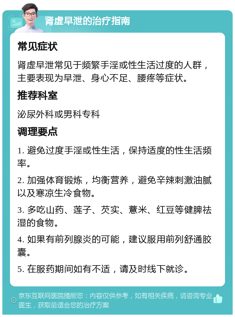 肾虚早泄的治疗指南 常见症状 肾虚早泄常见于频繁手淫或性生活过度的人群，主要表现为早泄、身心不足、腰疼等症状。 推荐科室 泌尿外科或男科专科 调理要点 1. 避免过度手淫或性生活，保持适度的性生活频率。 2. 加强体育锻炼，均衡营养，避免辛辣刺激油腻以及寒凉生冷食物。 3. 多吃山药、莲子、芡实、薏米、红豆等健脾祛湿的食物。 4. 如果有前列腺炎的可能，建议服用前列舒通胶囊。 5. 在服药期间如有不适，请及时线下就诊。