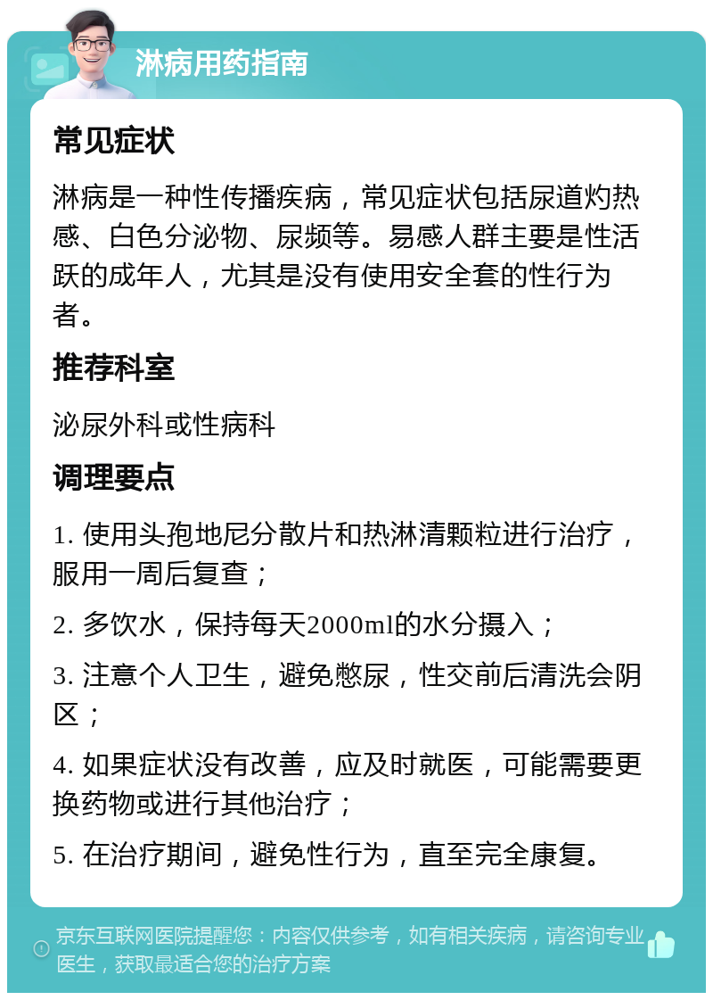 淋病用药指南 常见症状 淋病是一种性传播疾病，常见症状包括尿道灼热感、白色分泌物、尿频等。易感人群主要是性活跃的成年人，尤其是没有使用安全套的性行为者。 推荐科室 泌尿外科或性病科 调理要点 1. 使用头孢地尼分散片和热淋清颗粒进行治疗，服用一周后复查； 2. 多饮水，保持每天2000ml的水分摄入； 3. 注意个人卫生，避免憋尿，性交前后清洗会阴区； 4. 如果症状没有改善，应及时就医，可能需要更换药物或进行其他治疗； 5. 在治疗期间，避免性行为，直至完全康复。