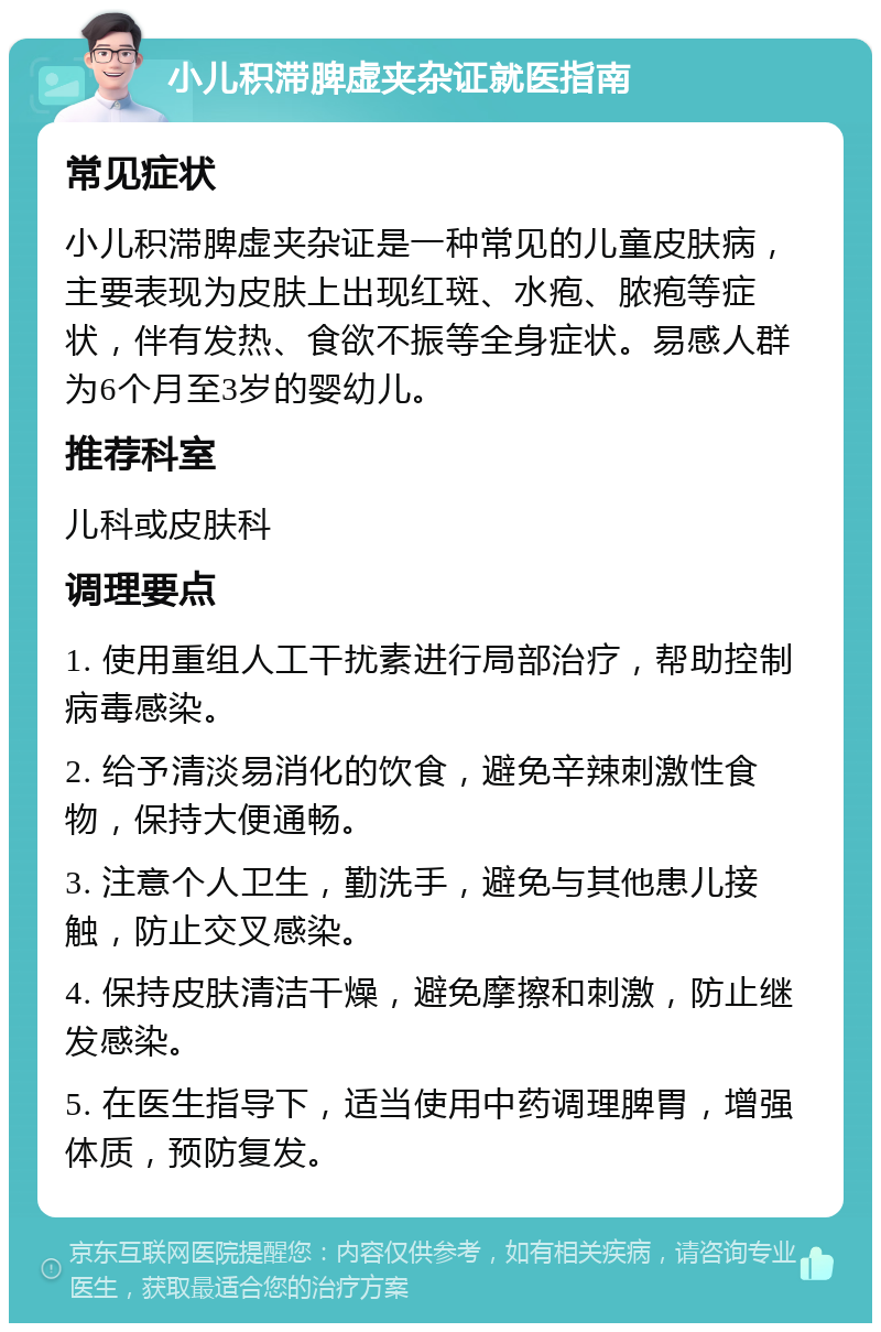 小儿积滞脾虚夹杂证就医指南 常见症状 小儿积滞脾虚夹杂证是一种常见的儿童皮肤病，主要表现为皮肤上出现红斑、水疱、脓疱等症状，伴有发热、食欲不振等全身症状。易感人群为6个月至3岁的婴幼儿。 推荐科室 儿科或皮肤科 调理要点 1. 使用重组人工干扰素进行局部治疗，帮助控制病毒感染。 2. 给予清淡易消化的饮食，避免辛辣刺激性食物，保持大便通畅。 3. 注意个人卫生，勤洗手，避免与其他患儿接触，防止交叉感染。 4. 保持皮肤清洁干燥，避免摩擦和刺激，防止继发感染。 5. 在医生指导下，适当使用中药调理脾胃，增强体质，预防复发。