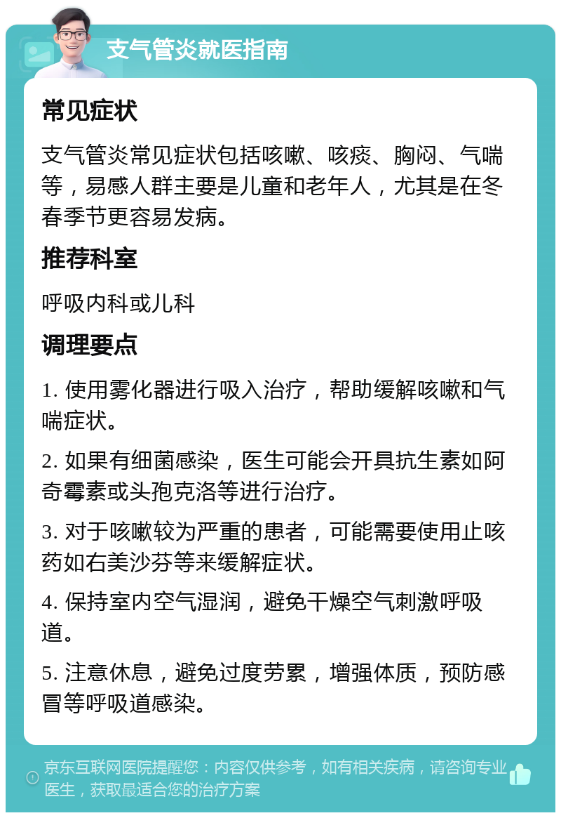 支气管炎就医指南 常见症状 支气管炎常见症状包括咳嗽、咳痰、胸闷、气喘等，易感人群主要是儿童和老年人，尤其是在冬春季节更容易发病。 推荐科室 呼吸内科或儿科 调理要点 1. 使用雾化器进行吸入治疗，帮助缓解咳嗽和气喘症状。 2. 如果有细菌感染，医生可能会开具抗生素如阿奇霉素或头孢克洛等进行治疗。 3. 对于咳嗽较为严重的患者，可能需要使用止咳药如右美沙芬等来缓解症状。 4. 保持室内空气湿润，避免干燥空气刺激呼吸道。 5. 注意休息，避免过度劳累，增强体质，预防感冒等呼吸道感染。