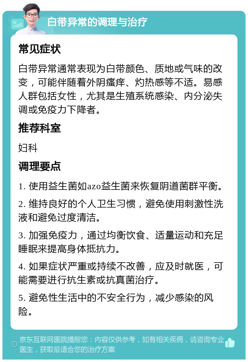 白带异常的调理与治疗 常见症状 白带异常通常表现为白带颜色、质地或气味的改变，可能伴随着外阴瘙痒、灼热感等不适。易感人群包括女性，尤其是生殖系统感染、内分泌失调或免疫力下降者。 推荐科室 妇科 调理要点 1. 使用益生菌如azo益生菌来恢复阴道菌群平衡。 2. 维持良好的个人卫生习惯，避免使用刺激性洗液和避免过度清洁。 3. 加强免疫力，通过均衡饮食、适量运动和充足睡眠来提高身体抵抗力。 4. 如果症状严重或持续不改善，应及时就医，可能需要进行抗生素或抗真菌治疗。 5. 避免性生活中的不安全行为，减少感染的风险。