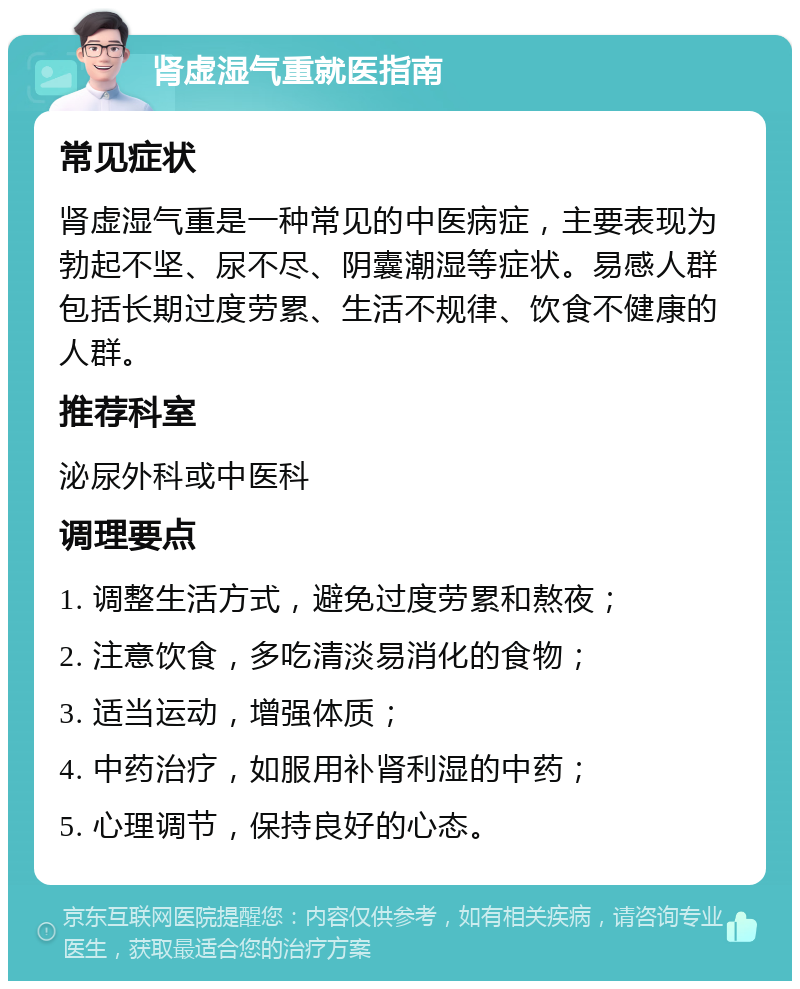 肾虚湿气重就医指南 常见症状 肾虚湿气重是一种常见的中医病症，主要表现为勃起不坚、尿不尽、阴囊潮湿等症状。易感人群包括长期过度劳累、生活不规律、饮食不健康的人群。 推荐科室 泌尿外科或中医科 调理要点 1. 调整生活方式，避免过度劳累和熬夜； 2. 注意饮食，多吃清淡易消化的食物； 3. 适当运动，增强体质； 4. 中药治疗，如服用补肾利湿的中药； 5. 心理调节，保持良好的心态。