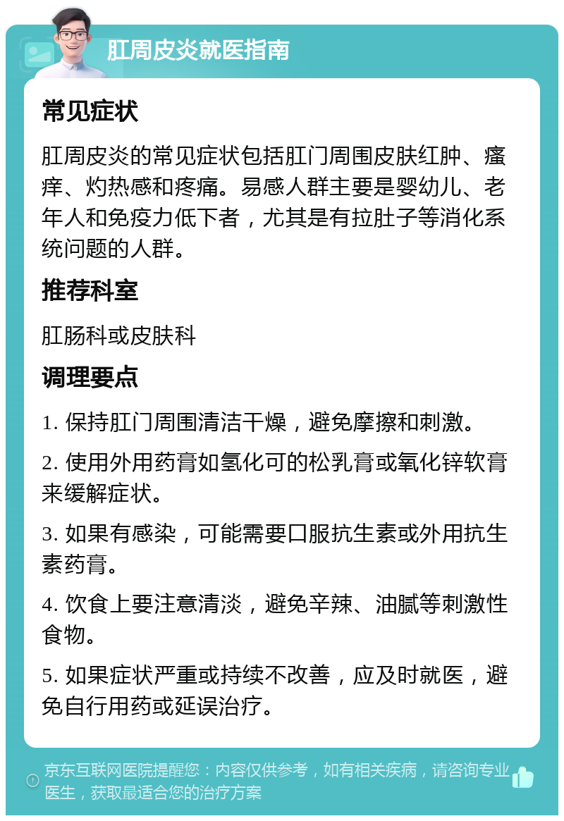 肛周皮炎就医指南 常见症状 肛周皮炎的常见症状包括肛门周围皮肤红肿、瘙痒、灼热感和疼痛。易感人群主要是婴幼儿、老年人和免疫力低下者，尤其是有拉肚子等消化系统问题的人群。 推荐科室 肛肠科或皮肤科 调理要点 1. 保持肛门周围清洁干燥，避免摩擦和刺激。 2. 使用外用药膏如氢化可的松乳膏或氧化锌软膏来缓解症状。 3. 如果有感染，可能需要口服抗生素或外用抗生素药膏。 4. 饮食上要注意清淡，避免辛辣、油腻等刺激性食物。 5. 如果症状严重或持续不改善，应及时就医，避免自行用药或延误治疗。