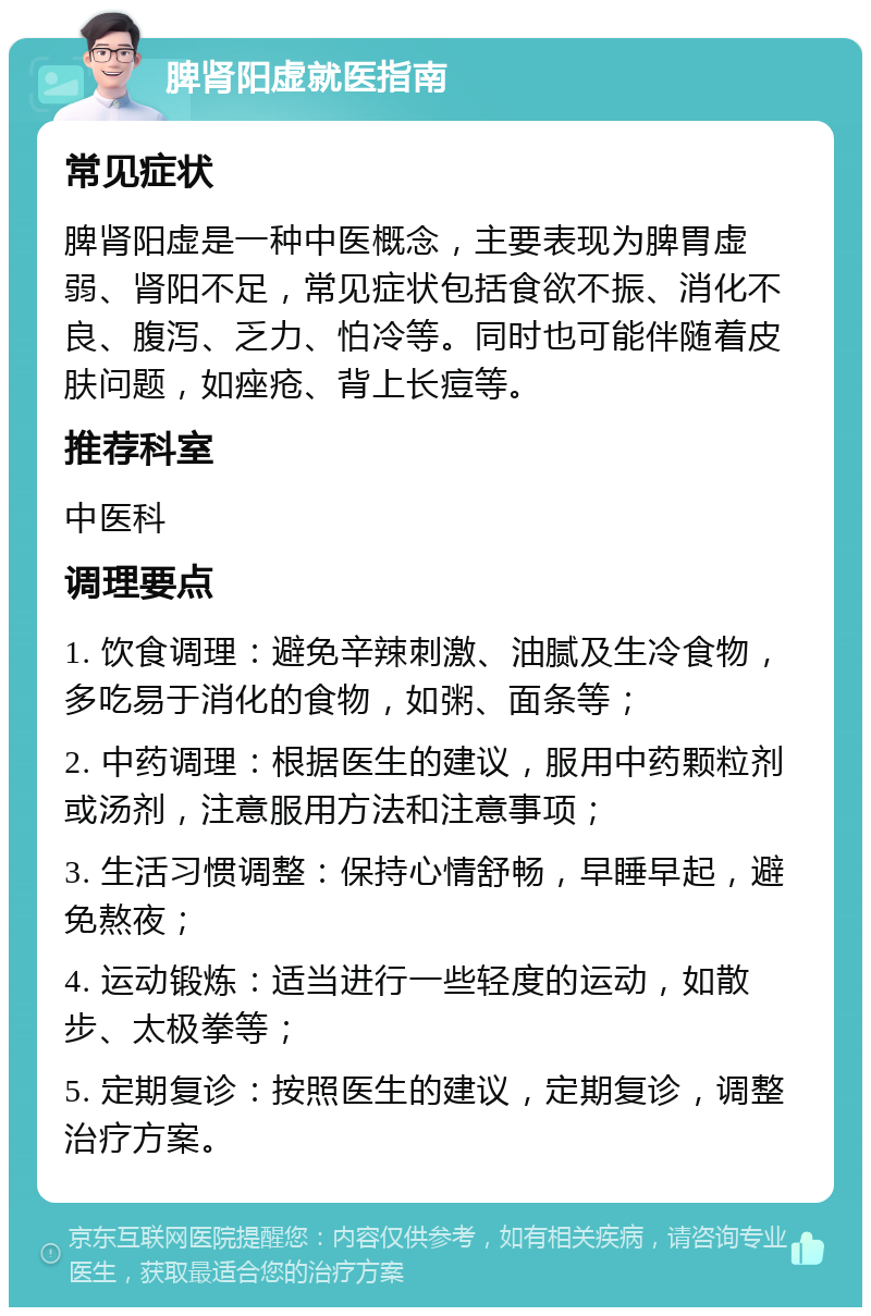 脾肾阳虚就医指南 常见症状 脾肾阳虚是一种中医概念，主要表现为脾胃虚弱、肾阳不足，常见症状包括食欲不振、消化不良、腹泻、乏力、怕冷等。同时也可能伴随着皮肤问题，如痤疮、背上长痘等。 推荐科室 中医科 调理要点 1. 饮食调理：避免辛辣刺激、油腻及生冷食物，多吃易于消化的食物，如粥、面条等； 2. 中药调理：根据医生的建议，服用中药颗粒剂或汤剂，注意服用方法和注意事项； 3. 生活习惯调整：保持心情舒畅，早睡早起，避免熬夜； 4. 运动锻炼：适当进行一些轻度的运动，如散步、太极拳等； 5. 定期复诊：按照医生的建议，定期复诊，调整治疗方案。