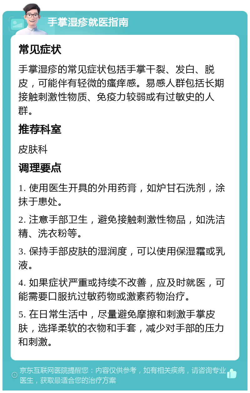 手掌湿疹就医指南 常见症状 手掌湿疹的常见症状包括手掌干裂、发白、脱皮，可能伴有轻微的瘙痒感。易感人群包括长期接触刺激性物质、免疫力较弱或有过敏史的人群。 推荐科室 皮肤科 调理要点 1. 使用医生开具的外用药膏，如炉甘石洗剂，涂抹于患处。 2. 注意手部卫生，避免接触刺激性物品，如洗洁精、洗衣粉等。 3. 保持手部皮肤的湿润度，可以使用保湿霜或乳液。 4. 如果症状严重或持续不改善，应及时就医，可能需要口服抗过敏药物或激素药物治疗。 5. 在日常生活中，尽量避免摩擦和刺激手掌皮肤，选择柔软的衣物和手套，减少对手部的压力和刺激。