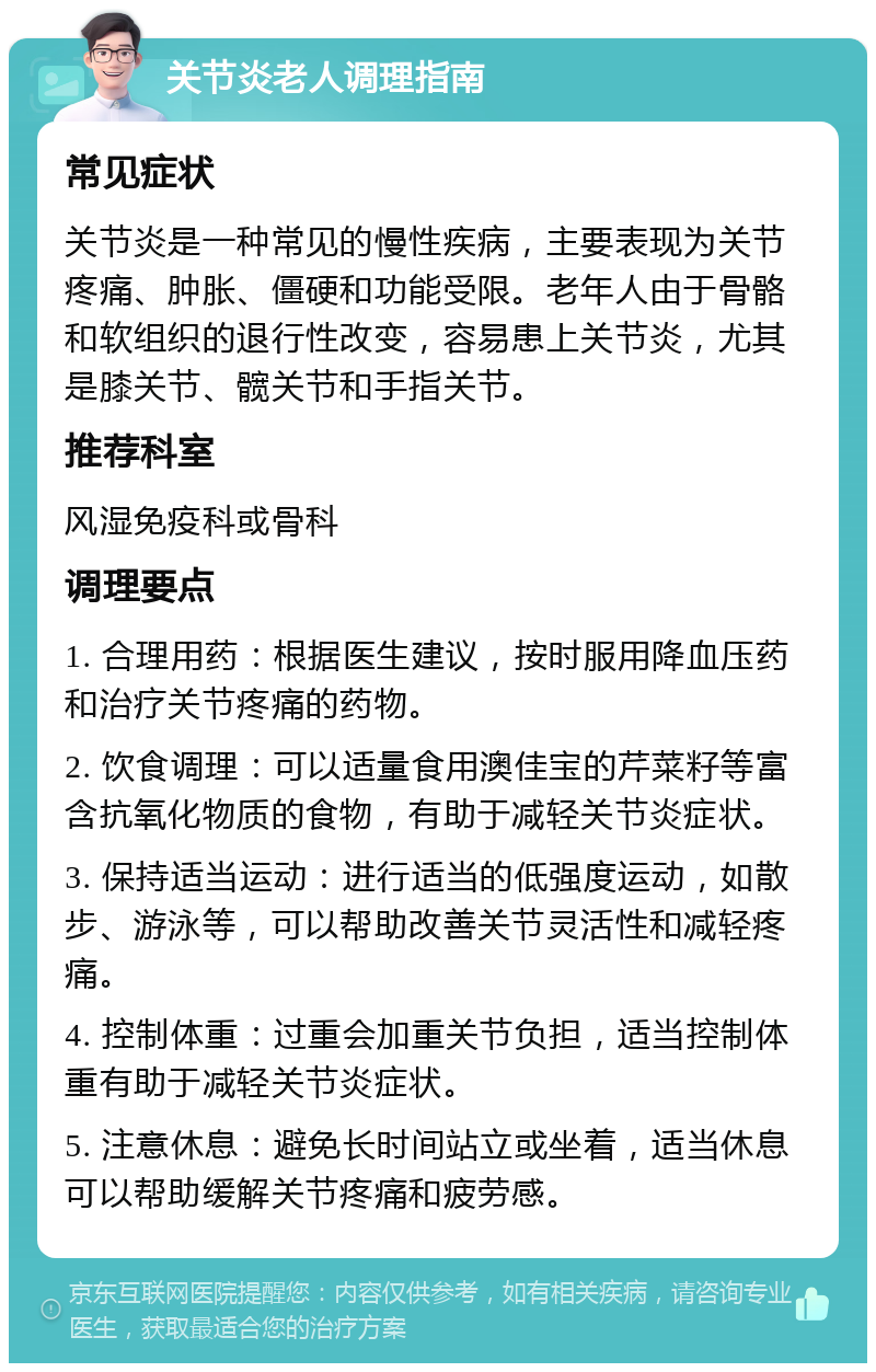 关节炎老人调理指南 常见症状 关节炎是一种常见的慢性疾病，主要表现为关节疼痛、肿胀、僵硬和功能受限。老年人由于骨骼和软组织的退行性改变，容易患上关节炎，尤其是膝关节、髋关节和手指关节。 推荐科室 风湿免疫科或骨科 调理要点 1. 合理用药：根据医生建议，按时服用降血压药和治疗关节疼痛的药物。 2. 饮食调理：可以适量食用澳佳宝的芹菜籽等富含抗氧化物质的食物，有助于减轻关节炎症状。 3. 保持适当运动：进行适当的低强度运动，如散步、游泳等，可以帮助改善关节灵活性和减轻疼痛。 4. 控制体重：过重会加重关节负担，适当控制体重有助于减轻关节炎症状。 5. 注意休息：避免长时间站立或坐着，适当休息可以帮助缓解关节疼痛和疲劳感。