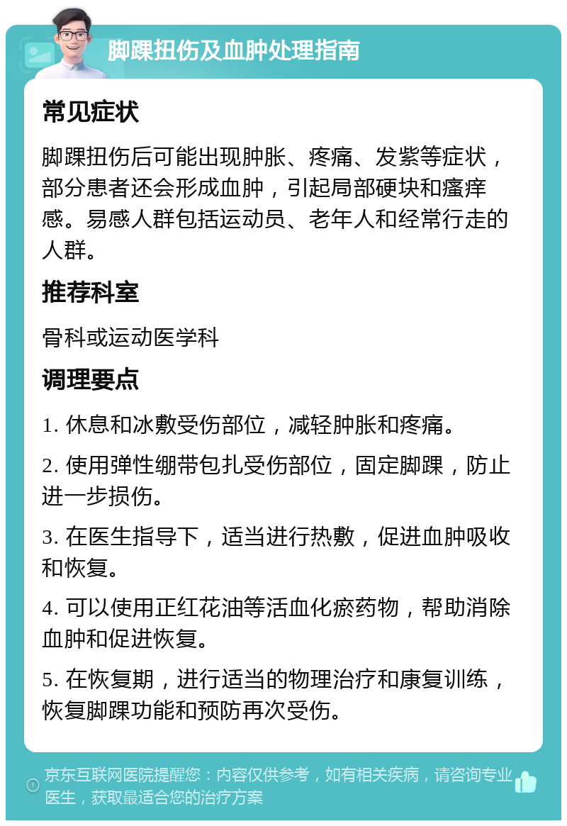 脚踝扭伤及血肿处理指南 常见症状 脚踝扭伤后可能出现肿胀、疼痛、发紫等症状，部分患者还会形成血肿，引起局部硬块和瘙痒感。易感人群包括运动员、老年人和经常行走的人群。 推荐科室 骨科或运动医学科 调理要点 1. 休息和冰敷受伤部位，减轻肿胀和疼痛。 2. 使用弹性绷带包扎受伤部位，固定脚踝，防止进一步损伤。 3. 在医生指导下，适当进行热敷，促进血肿吸收和恢复。 4. 可以使用正红花油等活血化瘀药物，帮助消除血肿和促进恢复。 5. 在恢复期，进行适当的物理治疗和康复训练，恢复脚踝功能和预防再次受伤。