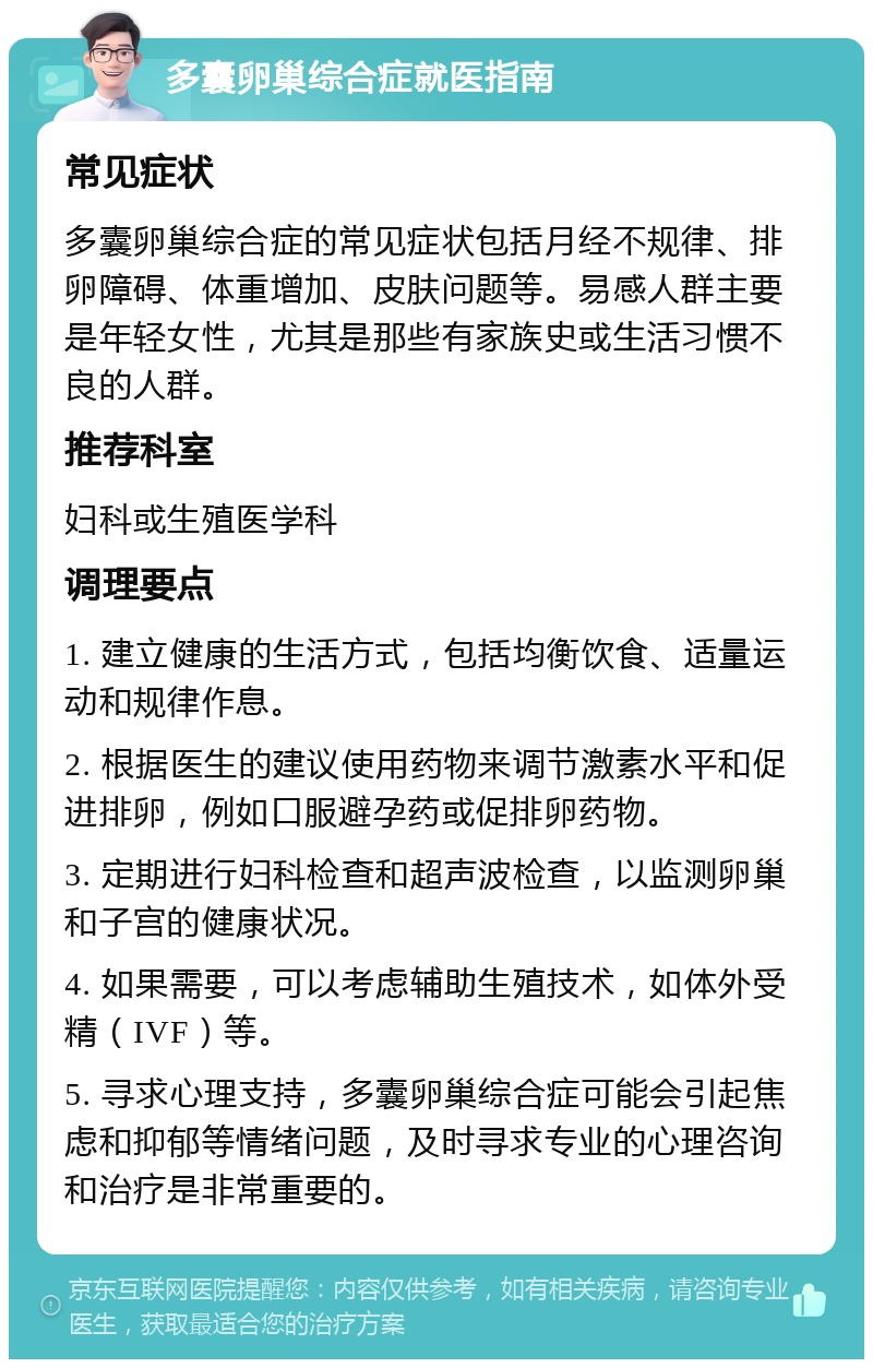 多囊卵巢综合症就医指南 常见症状 多囊卵巢综合症的常见症状包括月经不规律、排卵障碍、体重增加、皮肤问题等。易感人群主要是年轻女性，尤其是那些有家族史或生活习惯不良的人群。 推荐科室 妇科或生殖医学科 调理要点 1. 建立健康的生活方式，包括均衡饮食、适量运动和规律作息。 2. 根据医生的建议使用药物来调节激素水平和促进排卵，例如口服避孕药或促排卵药物。 3. 定期进行妇科检查和超声波检查，以监测卵巢和子宫的健康状况。 4. 如果需要，可以考虑辅助生殖技术，如体外受精（IVF）等。 5. 寻求心理支持，多囊卵巢综合症可能会引起焦虑和抑郁等情绪问题，及时寻求专业的心理咨询和治疗是非常重要的。