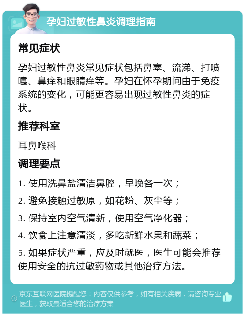 孕妇过敏性鼻炎调理指南 常见症状 孕妇过敏性鼻炎常见症状包括鼻塞、流涕、打喷嚏、鼻痒和眼睛痒等。孕妇在怀孕期间由于免疫系统的变化，可能更容易出现过敏性鼻炎的症状。 推荐科室 耳鼻喉科 调理要点 1. 使用洗鼻盐清洁鼻腔，早晚各一次； 2. 避免接触过敏原，如花粉、灰尘等； 3. 保持室内空气清新，使用空气净化器； 4. 饮食上注意清淡，多吃新鲜水果和蔬菜； 5. 如果症状严重，应及时就医，医生可能会推荐使用安全的抗过敏药物或其他治疗方法。