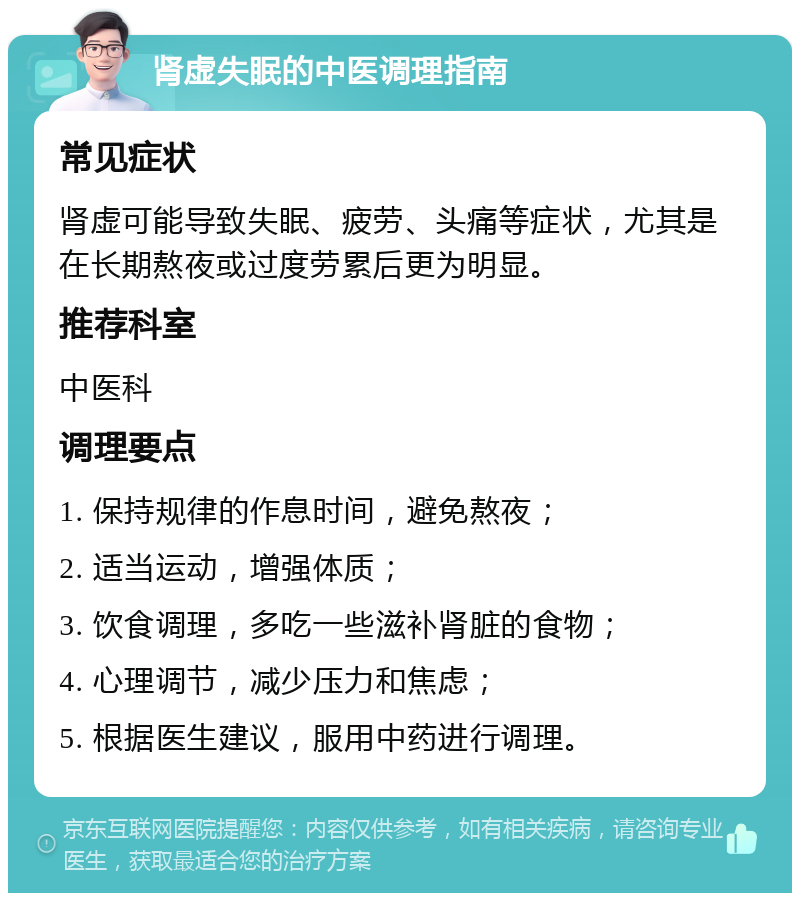 肾虚失眠的中医调理指南 常见症状 肾虚可能导致失眠、疲劳、头痛等症状，尤其是在长期熬夜或过度劳累后更为明显。 推荐科室 中医科 调理要点 1. 保持规律的作息时间，避免熬夜； 2. 适当运动，增强体质； 3. 饮食调理，多吃一些滋补肾脏的食物； 4. 心理调节，减少压力和焦虑； 5. 根据医生建议，服用中药进行调理。