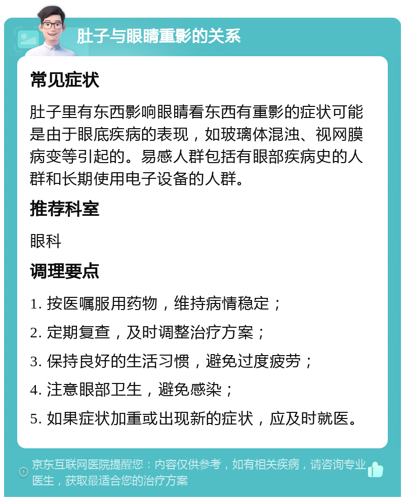 肚子与眼睛重影的关系 常见症状 肚子里有东西影响眼睛看东西有重影的症状可能是由于眼底疾病的表现，如玻璃体混浊、视网膜病变等引起的。易感人群包括有眼部疾病史的人群和长期使用电子设备的人群。 推荐科室 眼科 调理要点 1. 按医嘱服用药物，维持病情稳定； 2. 定期复查，及时调整治疗方案； 3. 保持良好的生活习惯，避免过度疲劳； 4. 注意眼部卫生，避免感染； 5. 如果症状加重或出现新的症状，应及时就医。