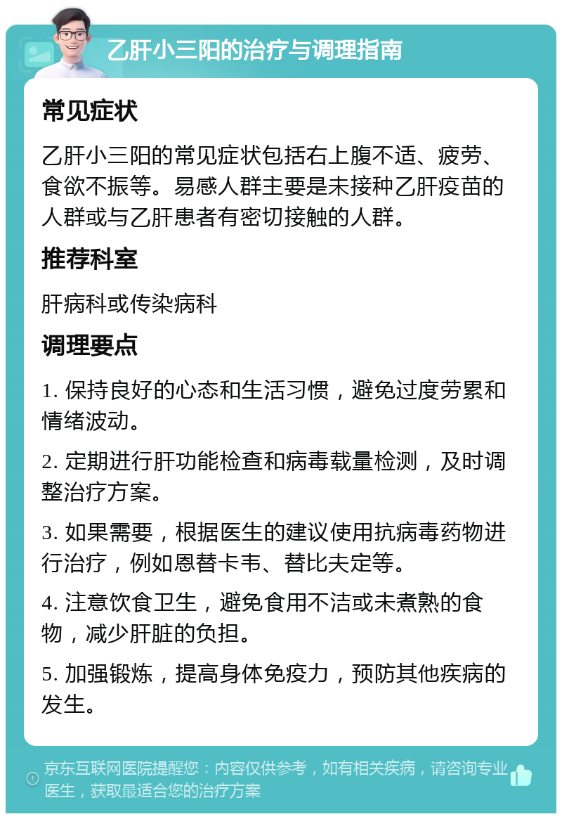 乙肝小三阳的治疗与调理指南 常见症状 乙肝小三阳的常见症状包括右上腹不适、疲劳、食欲不振等。易感人群主要是未接种乙肝疫苗的人群或与乙肝患者有密切接触的人群。 推荐科室 肝病科或传染病科 调理要点 1. 保持良好的心态和生活习惯，避免过度劳累和情绪波动。 2. 定期进行肝功能检查和病毒载量检测，及时调整治疗方案。 3. 如果需要，根据医生的建议使用抗病毒药物进行治疗，例如恩替卡韦、替比夫定等。 4. 注意饮食卫生，避免食用不洁或未煮熟的食物，减少肝脏的负担。 5. 加强锻炼，提高身体免疫力，预防其他疾病的发生。