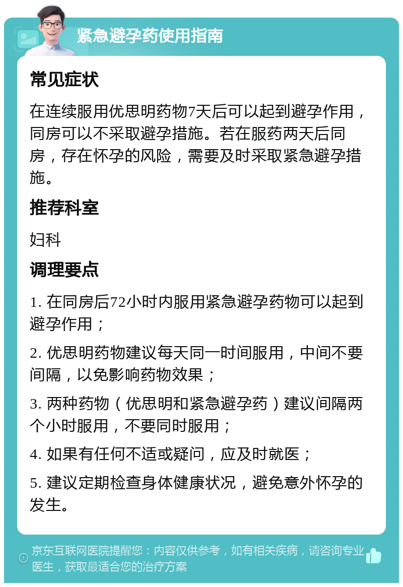 紧急避孕药使用指南 常见症状 在连续服用优思明药物7天后可以起到避孕作用，同房可以不采取避孕措施。若在服药两天后同房，存在怀孕的风险，需要及时采取紧急避孕措施。 推荐科室 妇科 调理要点 1. 在同房后72小时内服用紧急避孕药物可以起到避孕作用； 2. 优思明药物建议每天同一时间服用，中间不要间隔，以免影响药物效果； 3. 两种药物（优思明和紧急避孕药）建议间隔两个小时服用，不要同时服用； 4. 如果有任何不适或疑问，应及时就医； 5. 建议定期检查身体健康状况，避免意外怀孕的发生。