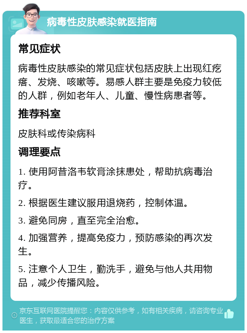 病毒性皮肤感染就医指南 常见症状 病毒性皮肤感染的常见症状包括皮肤上出现红疙瘩、发烧、咳嗽等。易感人群主要是免疫力较低的人群，例如老年人、儿童、慢性病患者等。 推荐科室 皮肤科或传染病科 调理要点 1. 使用阿昔洛韦软膏涂抹患处，帮助抗病毒治疗。 2. 根据医生建议服用退烧药，控制体温。 3. 避免同房，直至完全治愈。 4. 加强营养，提高免疫力，预防感染的再次发生。 5. 注意个人卫生，勤洗手，避免与他人共用物品，减少传播风险。