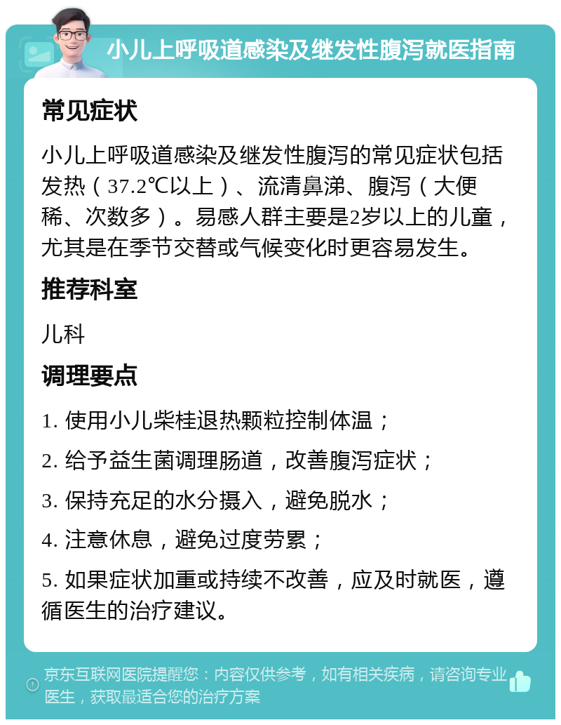 小儿上呼吸道感染及继发性腹泻就医指南 常见症状 小儿上呼吸道感染及继发性腹泻的常见症状包括发热（37.2℃以上）、流清鼻涕、腹泻（大便稀、次数多）。易感人群主要是2岁以上的儿童，尤其是在季节交替或气候变化时更容易发生。 推荐科室 儿科 调理要点 1. 使用小儿柴桂退热颗粒控制体温； 2. 给予益生菌调理肠道，改善腹泻症状； 3. 保持充足的水分摄入，避免脱水； 4. 注意休息，避免过度劳累； 5. 如果症状加重或持续不改善，应及时就医，遵循医生的治疗建议。