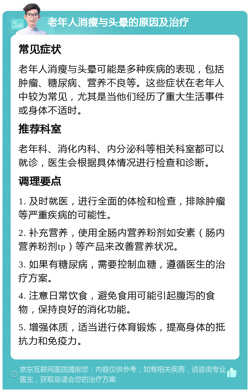 老年人消瘦与头晕的原因及治疗 常见症状 老年人消瘦与头晕可能是多种疾病的表现，包括肿瘤、糖尿病、营养不良等。这些症状在老年人中较为常见，尤其是当他们经历了重大生活事件或身体不适时。 推荐科室 老年科、消化内科、内分泌科等相关科室都可以就诊，医生会根据具体情况进行检查和诊断。 调理要点 1. 及时就医，进行全面的体检和检查，排除肿瘤等严重疾病的可能性。 2. 补充营养，使用全肠内营养粉剂如安素（肠内营养粉剂tp）等产品来改善营养状况。 3. 如果有糖尿病，需要控制血糖，遵循医生的治疗方案。 4. 注意日常饮食，避免食用可能引起腹泻的食物，保持良好的消化功能。 5. 增强体质，适当进行体育锻炼，提高身体的抵抗力和免疫力。